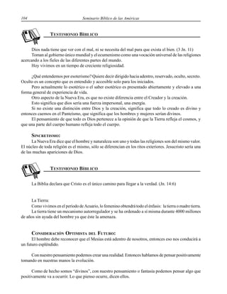 104 Seminario Bíblico de las Américas
Dios nada tiene que ver con el mal, ni se necesita del mal para que exista el bien. (3 Jn. 11)
Toman al gobierno único mundial y el ecumenismo como una vocación universal de las religiones
acercando a los fieles de las diferentes partes del mundo.
Hoy vivimos en un tiempo de creciente religiosidad.
¿Qué entendemos por esoterismo? Quiere decir dirigido hacia adentro, reservado, oculto, secreto.
Oculto es un concepto que es entendido y accesible solo para los iniciados.
Pero actualmente lo esotérico o el saber esotérico es presentado abiertamente y elevado a una
forma general de experiencia de vida.
Otro aspecto de la Nueva Era, es que no existe diferencia entre el Creador y la creación.
Esto significa que dios sería una fuerza impersonal, una energía.
Si no existe una distinción entre Dios y la creación, significa que todo lo creado es divino y
entonces caemos en el Panteísmo, que significa que los hombres y mujeres serían divinos.
El pensamiento de que todo es Dios pertenece a la opinión de que la Tierra refleja el cosmos, y
que una parte del cuerpo humano refleja todo el cuerpo.
SINCRETISMO:
La Nueva Era dice que el hombre y naturaleza son uno y todas las religiones son del mismo valor.
El núcleo de toda religión es el mismo, sólo se diferencian en los ritos exteriores. Jesucristo sería una
de las muchas apariciones de Dios.
La Biblia declara que Cristo es el único camino para llegar a la verdad. (Jn. 14:6)
La Tierra:
Como vivimos en el período de Acuario, lo femenino obtendrá todo el énfasis: la tierra o madre tierra.
La tierra tiene un mecanismo autorregulador y se ha ordenado a sí misma durante 4000 millones
de años sin ayuda del hombre ya que éste la amenaza.
CONSIDERACIÓN OPTIMISTA DEL FUTURO:
El hombre debe reconocer que el Mesías está adentro de nosotros, entonces eso nos conducirá a
un futuro espléndido.
Con nuestro pensamiento podemos crear una realidad. Entonces hablamos de pensar positivamente
tomando en nuestras manos la evolución.
Como de hecho somos “divinos”, con nuestro pensamiento o fantasía podemos pensar algo que
positivamente va a ocurrir. Lo que pienso ocurre, dicen ellos.
 