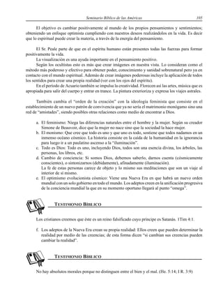 Seminario Bíblico de las Américas 105
El objetivo es cambiar positivamente al mundo de los propios pensamientos y sentimientos;
obteniendo un enfoque optimista cumpliendo con nuestros deseos realizándolos en la vida. Es decir
que lo espiritual puede crear la materia, a través de la energía del pensamiento.
El Sr. Peale parte de que en el espíritu humano están presentes todas las fuerzas para formar
positivamente la vida.
La visualización es una ayuda importante en el pensamiento positivo.
Según los ocultistas esto es más que crear imágenes en nuestra vista. Lo consideran como el
método más poderoso y efectivo para obtener poder, conocimiento y sanidad sobrenatural pero ya en
contacto con el mundo espiritual. Además de crear imágenes poderosas incluye la aplicación de todos
los sentidos para crear una propia realidad (ver con los ojos del espíritu).
En el período de Acuario también se impulsa la creatividad. Florecen así las artes, música que es
apropiada para salir del cuerpo y entrar en trance. La pintura exterioriza y expresa los viajes astrales.
También cambia el “orden de la creación” con la ideología feminista que consiste en el
establecimiento de un nuevo patrón de convivencia que ya no sería el matrimonio monógamo sino una
red de “amistades”, siendo posibles otras relaciones como medio de encontrar a Dios.
a. El feminismo: Niega las diferencias naturales entre el hombre y la mujer. Según su creador
Simone de Beauvoir, dice que la mujer no nace sino que la sociedad la hace mujer.
b. El monismo: Que cree que todo es uno y que uno es todo, sostiene que todos nadamos en un
inmenso océano cósmico. La historia consiste en la caída de la humanidad en la ignorancia
para luego ir a un paulatino ascenso a la “iluminación”.
c. Todo es Dios: Todo es uno, incluyendo Dios, todos son una esencia divina, los árboles, las
personas, los libros, etc.
d. Cambio de conciencia: Si somos Dios, debemos saberlo, darnos cuenta (cósmicamente
conscientes), o sintonizarnos (debidamente), afinadamente (iluminación).
La fe de estas personas carece de objeto y lo mismo sus meditaciones que son un viaje al
interior de sí mismo.
e. El optimismo evolucionista cósmico: Viene una Nueva Era en que habrá un nuevo orden
mundial con un solo gobierno en todo el mundo. Los adeptos creen en la unificación progresiva
de la conciencia mundial la que en su momento oportuno llegará al punto “omega”.
Los cristianos creemos que éste es un reino falsificado cuyo príncipe es Satanás. 1Tim 4:1.
f. Los adeptos de la Nueva Era crean su propia realidad: Ellos creen que pueden determinar la
realidad por medio de las creencias; de esta forma dicen “si cambian sus creencias pueden
cambiar la realidad”.
No hay absolutos morales porque no distinguen entre el bien y el mal. (He. 5:14; I R. 3:9)
 
