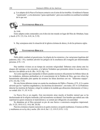 106 Seminario Bíblico de las Américas
g. Los adeptos de la Nueva Era hacen contacto con el reino de las tinieblas:Al médium lo llaman
“canalizador”, y a los demonios “guías espirituales”, pero esos nombres no cambian la realidad
de lo que son.
Jn. 8:44.
Estos adeptos están contactados con el dios de éste mundo en lugar del Dios de Abraham, Isaac
y Jacob. (I Ti. 2:5; I Jn. 4:41; Jn. 5:19)
h. Hay semejanza entre la situación de la iglesia cristiana de ahora y la de los primeros siglos.
Pablo debió combatir al gnosticismo, la religión de los misterios y las variaciones legalistas del
judaísmo, (Gá. 1:9) y también advirtió los peligros de la enseñanza del evangelio por determinadas
personas. (I Ti. 1:3)
Hoy también vivimos en un tiempo de creciente religiosidad. Debemos estar alertas ante los
ataques del enemigo a los creyentes, a la Iglesia Verdadera que pretenden alterar la sana doctrina y
desviar a los débiles en la fe. (Ro. 14:23; Stg. 1:6)
Así como aquellos que manipulan el dinero pueden reconocer eficazmente los billetes falsos de
los verdaderos, debemos profundizar en el conocimiento de la Palabra de Dios, que nos ofrece las
herramientas adecuadas para apartar de nosotros las falsas doctrinas con sus “diferentes ropajes”.
(I Ti. 4:6; He. 5:14)
De esta forma debemos tomar en cuenta las enseñanzas de Pablo a Timoteo, (I Ti. 4:1) a quien
advierte que los “espíritus engañadores y las doctrinas de demonios”, son reales. (Ef. 6:12) Podremos
detectar las mentiras de Satanás y elegir la verdad en la medida que abracemos diariamente a Cristo y
su verdad. (Gá. 5:1, Ef. 4:15)
La Nueva Era es un engaño. Este movimiento atrae mucho al hombre natural que se ha
desilusionado de la religión instituida y del racionalismo occidental. Este hombre que anhela una vida
espiritual no quiere renunciar al materialismo y se somete por obligación a la autoridad.
Se abandona así al Dios personal en pro de una fuerza o conciencia energética impersonal.
(Jn. 11:25; 10:9; 8:12; 14:6; Mt. 20:28)
Para los cristianos el punto esencial es en quién creemos y en quién meditamos. Creemos en Dios
y meditamos en su ley día y noche. (Dt. 6:6-8; Sal. 1:2; 119:15; II Ti. 1:12)
 