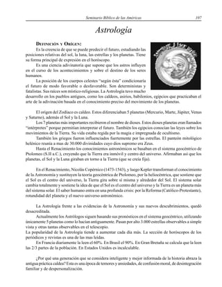 Seminario Bíblico de las Américas 107
Astrología
DEFINICIÓN Y ORÍGEN:
Es la creencia de que se puede predecir el futuro, estudiando las
posiciones relativas del sol, la luna, las estrellas y los planetas. Tiene
su forma principal de expresión en el horóscopo.
Es una ciencia adivinatoria que supone que los astros influyen
en el curso de los acontecimientos y sobre el destino de los seres
humanos.
La posición de los cuerpos celestes “según ésta” condicionaría
el futuro de modo favorable o desfavorable. Son deterministas y
fatalistas. Sus raíces son místico-religiosas. La Astrología tuvo mucho
desarrollo en los pueblos antiguos, como los caldeos, asirios, babilonios, egipcios que practicaban el
arte de la adivinación basada en el conocimiento preciso del movimiento de los planetas.
El origen del Zodíaco es caldeo. Estos diferenciaban 5 planetas (Mercurio, Marte, Júpiter, Venus
y Saturno), además el Sol y la Luna.
Los 7 planetas más importantes recibieron el nombre de dioses. Estos dioses planetas eran llamados
“intérpretes” porque permitían interpretar el futuro. También los egipcios conocían las leyes sobre los
movimientos de la Tierra. Su vida estaba regida por la magia e impregnada de ocultismo.
También los griegos fueron influenciados fuertemente por las estrellas. El panteón mitológico
helénico reunía a mas de 30.000 divinidades cuyo dios supremo era Zeus.
Hasta el Renacimiento los conocimientos astronómicos se basaban en el sistema geocéntrico de
Ptolomeo (S.II a.C.), creyendo que la Tierra era inmóvil y centro del universo. Afirmaban así que los
planetas, el Sol y la Luna giraban en torno a la Tierra (que se creía fija).
En el Renacimiento, Nicolás Copérnico (1473-1543), y luego Kepler transforman el conocimiento
de la Astronomía y sustituyen la teoría geocéntrica de Ptolomeo, por la heliocéntrica, que sostiene que
el Sol es el centro del universo, la Tierra gira sobre sí misma y alrededor del Sol. El sistema solar
cambia totalmente y sostiene la idea de que el Sol es el centro del universo y la Tierra es un planeta más
del sistema solar. El saber humano entra en una profunda crisis: por la Reforma (Católico-Protestante),
rotundidad del planeta y el nuevo universo astronómico.
La Astrología frente a las evidencias de la Astronomía y sus nuevos descubrimientos, quedó
desacreditada.
Actualmente los Astrólogos siguen basando sus pronósticos en el sistema geocéntrico, utilizando
únicamente 5 planetas como lo hacían antiguamente. Pasan por alto 3.000 estrellas observables a simple
vista y otras tantas observables en el telescopio.
La popularidad de la Astrología tiende a aumentar cada día más. La sección de horóscopos de los
periódicos y revistas es una de las mas leídas.
En Francia diariamente la leen el 60%. En Brasil el 90%. En Gran Bretaña se calcula que la leen
las 2/3 partes de la población. En Estados Unidos es incalculable.
¿Por qué una generación que se considera inteligente y mejor informada de la historia abraza la
antigua práctica caldea? Esta es una época de temores y ansiedades, de confusión moral, de desintegración
familiar y de despersonalización.
 