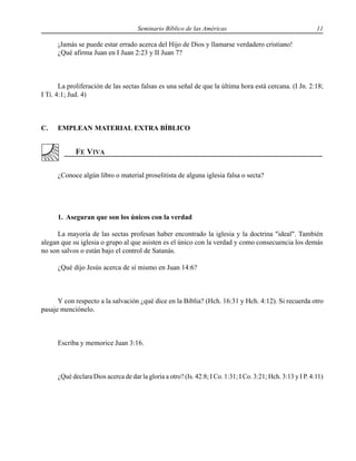 Seminario Bíblico de las Américas 11
¡Jamás se puede estar errado acerca del Hijo de Dios y llamarse verdadero cristiano!
¿Qué afirma Juan en I Juan 2:23 y II Juan 7?
La proliferación de las sectas falsas es una señal de que la última hora está cercana. (I Jn. 2:18;
I Ti. 4:1; Jud. 4)
C. EMPLEAN MATERIAL EXTRA BÍBLICO
¿Conoce algún libro o material proselitista de alguna iglesia falsa o secta?
1. Aseguran que son los únicos con la verdad
La mayoría de las sectas profesan haber encontrado la iglesia y la doctrina "ideal". También
alegan que su iglesia o grupo al que asisten es el único con la verdad y como consecuencia los demás
no son salvos o están bajo el control de Satanás.
¿Qué dijo Jesús acerca de sí mismo en Juan 14:6?
Y con respecto a la salvación ¿qué dice en la Biblia? (Hch. 16:31 y Hch. 4:12). Si recuerda otro
pasaje menciónelo.
Escriba y memorice Juan 3:16.
¿Qué declara Dios acerca de dar la gloria a otro? (Is. 42:8; I Co. 1:31; I Co. 3:21; Hch. 3:13 y I P. 4:11)
 