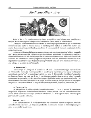 110 Seminario Bíblico de las Américas
Medicina Alternativa
Según la Nueva Era en el cosmos debe haber un equilibrio o un balance entre las diferentes
energías. Cuando ese equilibrio es perturbado entonces la consecuencia es la enfermedad.
La medicina alternativa abarca todas las forma de curación que queden fuera del tipo de tratamiento
médico que suele recibir la persona cuando es atendida por un médico en un hospital. Incluye una
amplia diversidad de terapias utilizadas por millones de personas en todo el mundo para tratar todos los
males imaginables.
La ciencia médica que ha hecho grandes progresos aparentemente tiene una “píldora para cada
mal”, pero prácticamente todos los fármacos, presentan efectos secundarios. Además muchos pacientes
se han mostrado insatisfechos con la incapacidad de los tratamientos ortodoxos para curar determinadas
dolencias. La característica común que parece subyacer en todos los tratamientos alternativos es la
importancia que se le concede a “la persona en su globalidad” y no solo a los síntomas específicos. A
este enfoque se le conoce como “integral”.
LA ACUPUNTURA:
Tiene su origen en China y data de hace más de 500 años. La técnica utiliza agujas finas insertadas
en determinados puntos del cuerpo con el fin de restablecer el equilibrio de una fuerza vital interior
denominada energía “chi”, cuya acción parece fluir a lo largo de determinados “meridianos”, o canales
en el cuerpo. Se cree que cada uno de los 12 meridianos principales tiene su propio pulso (6 en cada
muñeca) y el acupuntor los verifica detenidamente para decidir los puntos que conviene estimular. Los
científicos han descubierto que al parecer las agujas estimulan al cuerpo para que produzcan sus propios
analgésicos. Esta técnica también se usa para trastornos respiratorios, digestivos, musculares, etc.
LA HOMEOPATÍA:
Fue inventada por un médico alemán, Samuel Hahnemann (1755-1843). Muchos de los síntomas
que padecen las personas cuando están enfermas es la fiebre o el dolor. Estas son señales visibles de la
acción de las defensas del cuerpo contra la enfermedad. La homeopatía ofrece remedios para
prácticamente todas las dolencias.
AROMATERAPIA:
Es una técnica de masaje en la que se frota en la piel y se inhalan esencias oleaginosas derivadas
de hierbas, flores y especies. Las fragancias producidas se consideran eficaces en malestar psicológico
como la ansiedad o la depresión.
 