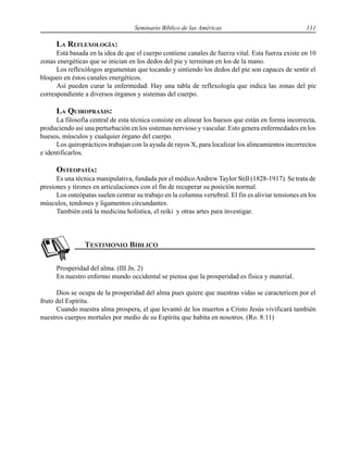 Seminario Bíblico de las Américas 111
LA REFLEXOLOGÍA:
Está basada en la idea de que el cuerpo contiene canales de fuerza vital. Esta fuerza existe en 10
zonas energéticas que se inician en los dedos del pie y terminan en los de la mano.
Los reflexólogos argumentan que tocando y sintiendo los dedos del pie son capaces de sentir el
bloqueo en éstos canales energéticos.
Así pueden curar la enfermedad. Hay una tabla de reflexología que indica las zonas del pie
correspondiente a diversos órganos y sistemas del cuerpo.
LA QUIROPRAXIS:
La filosofía central de esta técnica consiste en alinear los huesos que están en forma incorrecta,
produciendo así una perturbación en los sistemas nervioso y vascular. Esto genera enfermedades en los
huesos, músculos y cualquier órgano del cuerpo.
Los quiroprácticos trabajan con la ayuda de rayos X, para localizar los alineamientos incorrectos
e identificarlos.
OSTEOPATÍA:
Es una técnica manipulativa, fundada por el médicoAndrew Taylor Still (1828-1917). Se trata de
presiones y tirones en articulaciones con el fin de recuperar su posición normal.
Los osteópatas suelen centrar su trabajo en la columna vertebral. El fin es aliviar tensiones en los
músculos, tendones y ligamentos circundantes.
También está la medicina holística, el reiki y otras artes para investigar.
Prosperidad del alma. (III Jn. 2)
En nuestro enfermo mundo occidental se piensa que la prosperidad es física y material.
Dios se ocupa de la prosperidad del alma pues quiere que nuestras vidas se caractericen por el
fruto del Espíritu.
Cuando nuestra alma prospera, el que levantó de los muertos a Cristo Jesús vivificará también
nuestros cuerpos mortales por medio de su Espíritu que habita en nosotros. (Ro. 8:11)
 