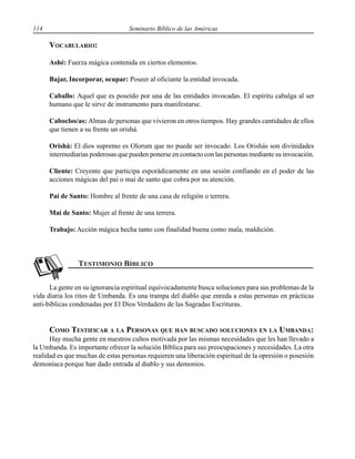 114 Seminario Bíblico de las Américas
VOCABULARIO:
Ashé: Fuerza mágica contenida en ciertos elementos.
Bajar, Incorporar, ocupar: Poseer al oficiante la entidad invocada.
Caballo: Aquel que es poseído por una de las entidades invocadas. El espíritu cabalga al ser
humano que le sirve de instrumento para manifestarse.
Caboclos/as: Almas de personas que vivieron en otros tiempos. Hay grandes cantidades de ellos
que tienen a su frente un orishá.
Orishá: El dios supremo es Olorum que no puede ser invocado. Los Orishás son divinidades
intermediarias poderosas que pueden ponerse en contacto con las personas mediante su invocación.
Cliente: Creyente que participa esporádicamente en una sesión confiando en el poder de las
acciones mágicas del pai o mai de santo que cobra por su atención.
Pai de Santo: Hombre al frente de una casa de religión o terrera.
Mai de Santo: Mujer al frente de una terrera.
Trabajo: Acción mágica hecha tanto con finalidad buena como mala, maldición.
La gente en su ignorancia espiritual equivocadamente busca soluciones para sus problemas de la
vida diaria los ritos de Umbanda. Es una trampa del diablo que enreda a estas personas en prácticas
anti-bíblicas condenadas por El Dios Verdadero de las Sagradas Escrituras.
COMO TESTIFICAR A LA PERSONAS QUE HAN BUSCADO SOLUCIONES EN LA UMBANDA:
Hay mucha gente en nuestros cultos motivada por las mismas necesidades que les han llevado a
la Umbanda. Es importante ofrecer la solución Bíblica para sus preocupaciones y necesidades. La otra
realidad es que muchas de estas personas requieren una liberación espiritual de la opresión o posesión
demoníaca porque han dado entrada al diablo y sus demonios.
 