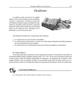 Seminario Bíblico de las Américas 115
Ocultismo
La palabra oculto proviene de la palabra
latina occultus y lleva la idea de cosas escondidas,
secretas, y misteriosas. Ocultismo incluye las
actividades de brujería, magia, actividades de vudú,
santería y macumba, lectura de manos, lectura de
hojas de té, adivinación de todo tipo, uso de la tabla
ouija, uso de cartas de tarot, astrología con el
horóscopo y un sin fin de cosas más.
Josh McDowell nombra tres características del ocultismo:
a. Lo oculto trata con cosas secretas o escondidas.
b. Lo oculto trata con operaciones o eventos los cuales parecen depender de poderes humanos
que van más allá de los cinco sentidos.
c. Lo oculto trata con lo sobrenatural, la presencia de fuerzas angélicas o demoníacas.
LA TABLA OUIJA:
Es un instrumento para comunicarse con los espíritus de los muertos. Comúnmente es una tabla con
las letra del alfabeto pintado y palabras sencillas como: "Si" o "No". Se usa con un marcador o puente que
se mueve bajo la mano del médium deletreando las respuestas a las preguntas que se hagan a cierto
espíritu. Muchas veces se introduce la tabla en una actividad social como un juego. Pero no lo es y
muchas personas entran en el mundo del ocultismo y hasta posesión demoníaca a través de la tabla ouija.
Lv. 19:26; 20:27; Dt. 18:9-14; II R. 21:6; Hch. 19:19; 13:6-12.
 