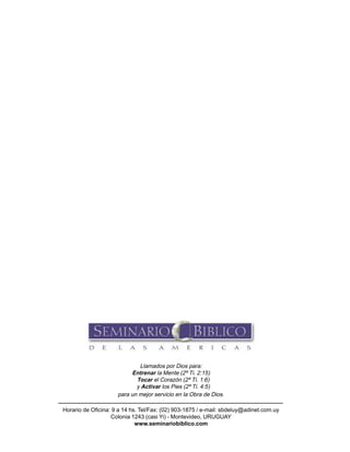 116 Seminario Bíblico de las Américas
Llamados por Dios para:
Entrenar la Mente (2ª Ti. 2:15)
Tocar el Corazón (2ª Ti. 1:6)
y Activar los Pies (2ª Ti. 4:5)
para un mejor servicio en la Obra de Dios.
Horario de Oficina: 9 a 14 hs. Tel/Fax: (02) 903-1875 / e-mail: sbdeluy@adinet.com.uy
Colonia 1243 (casi Yi) - Montevideo, URUGUAY
www.seminariobiblico.com
 