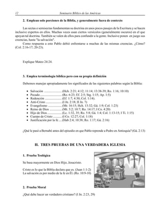 12 Seminario Bíblico de las Américas
2. Emplean solo porciones de la Biblia, y generalmente fuera de contexto
Las sectas o semisectas fundamentan su doctrina en unos pocos pasajes de la Escritura y se hacen
inclusive expertos en ellos. Muchas veces usan ciertos versículos (generalmente oscuros) en el que
apoyan tal doctrina. También se valen de ellos para confundir a la gente. Inclusive ponen en juego sus
creencias, hasta "la salvación".
Como respuesta a esto Pablo debió enfrentarse a muchas de las mismas creencias. ¿Cómo?
(Col. 2:16-17; 20-23).
Explique Mateo 24:24.
3. Emplea terminología bíblica pero con su propia definición
Debemos manejar apropiadamente los significados de las siguientes palabras según la Biblia:
• Salvación ......................(Hch. 2:21; 4:12; 11:14; 13:38-39; Ro. 1:16; 10:10)
• Pecado...........................(Ro. 6:23; Ef. 2:5; Stg. 1:15; Ap. 1:5)
• Redención .....................(Ef. 1:7; 4:30; Col. 1:14).
• Anti-Cristo ....................(I Jn. 2:18; II Jn. 7)
• Evangelismo .................(Mr. 16:15; Hch. 13:32; Gá. 1:9; Col. 1:23)
• Reino de Dios ...............(Mt. 3:2; 10:7; Ro. 14:17; I Co. 4:20)
• Hijo de Dios ..................(Lc. 1:32, 35; Ro. 5:8; Gá. 1:4; Col. 1:13-15; I Ti. 1:15)
• Cuerpo de Cristo ...........(I Co. 12:27; Col. 1:18)
• Justificación por la fe....(Hab 2:4; 10:38; Ro. 1:17; Gá. 2:16)
¿Qué le pasó a Bernabé antes del episodio en que Pablo reprende a Pedro en Antioquía? (Gá. 2:13)
II. TRES PRUEBAS DE UNA VERDADERA IGLESIA
1. Prueba Teológica
Se basa mayormente en Dios Hijo, Jesucristo.
Cristo es lo que la Biblia declara que es. (Juan 1:1-2)
La salvación es por medio de la fe en Él. (Ro. 10:9-10)
2. Prueba Moral
¿Qué debe hacer un verdadero cristiano? (I Jn. 2:23, 29)
 