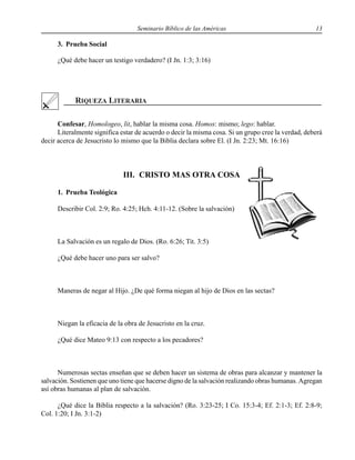 Seminario Bíblico de las Américas 13
3. Prueba Social
¿Qué debe hacer un testigo verdadero? (I Jn. 1:3; 3:16)
Confesar, Homologeo, lit, hablar la misma cosa. Homos: mismo; lego: hablar.
Literalmente significa estar de acuerdo o decir la misma cosa. Si un grupo cree la verdad, deberá
decir acerca de Jesucristo lo mismo que la Biblia declara sobre El. (I Jn. 2:23; Mt. 16:16)
III. CRISTO MAS OTRA COSA
1. Prueba Teológica
Describir Col. 2:9; Ro. 4:25; Hch. 4:11-12. (Sobre la salvación)
La Salvación es un regalo de Dios. (Ro. 6:26; Tit. 3:5)
¿Qué debe hacer uno para ser salvo?
Maneras de negar al Hijo. ¿De qué forma niegan al hijo de Dios en las sectas?
Niegan la eficacia de la obra de Jesucristo en la cruz.
¿Qué dice Mateo 9:13 con respecto a los pecadores?
Numerosas sectas enseñan que se deben hacer un sistema de obras para alcanzar y mantener la
salvación. Sostienen que uno tiene que hacerse digno de la salvación realizando obras humanas. Agregan
así obras humanas al plan de salvación.
¿Qué dice la Biblia respecto a la salvación? (Ro. 3:23-25; I Co. 15:3-4; Ef. 2:1-3; Ef. 2:8-9;
Col. 1:20; I Jn. 3:1-2)
 