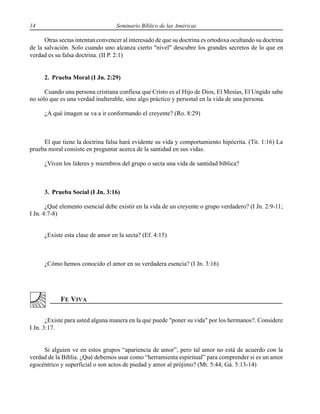 14 Seminario Bíblico de las Américas
Otras sectas intentan convencer al interesado de que su doctrina es ortodoxa ocultando su doctrina
de la salvación. Solo cuando uno alcanza cierto "nivel" descubre los grandes secretos de lo que en
verdad es su falsa doctrina. (II P. 2:1)
2. Prueba Moral (I Jn. 2:29)
Cuando una persona cristiana confiesa que Cristo es el Hijo de Dios, El Mesías, El Ungido sabe
no sólo que es una verdad inalterable, sino algo práctico y personal en la vida de una persona.
¿A qué imagen se va a ir conformando el creyente? (Ro. 8:29)
El que tiene la doctrina falsa hará evidente su vida y comportamiento hipócrita. (Tit. 1:16) La
prueba moral consiste en preguntar acerca de la santidad en sus vidas.
¿Viven los líderes y miembros del grupo o secta una vida de santidad bíblica?
3. Prueba Social (I Jn. 3:16)
¿Qué elemento esencial debe existir en la vida de un creyente o grupo verdadero? (I Jn. 2:9-11;
I Jn. 4:7-8)
¿Existe esta clase de amor en la secta? (Ef. 4:15)
¿Cómo hemos conocido el amor en su verdadera esencia? (I Jn. 3:16)
¿Existe para usted alguna manera en la que puede "poner su vida" por los hermanos?. Considere
I Jn. 3:17.
Si alguien ve en estos grupos “apariencia de amor”, pero tal amor no está de acuerdo con la
verdad de la Biblia. ¿Qué debemos usar como “herramienta espiritual” para comprender si es un amor
egocéntrico y superficial o son actos de piedad y amor al prójimo? (Mt. 5:44; Gá. 5:13-14)
 