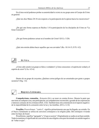 Seminario Bíblico de las Américas 15
En el área social podemos probar su autenticidad si existe en ese grupo amor al Cuerpo de Cristo
en general.
¿Qué nos dice Mateo 28:18 con respecto a la participación de la iglesia hacia los inconversos?
¿De qué otra forma expresa en Hechos 1:8 la participación de los discípulos de Cristo en "La
Gran Comisión"?
¿De qué forma podemos actuar en el nombre de Cristo? (II Co. 5:20)
¿Qué otra misión deben hacer aquellos que son enviados? (Ro. 10:14-15; II Ti. 4:2)
¿Cómo sabe usted si un grupo es falso o verdadero? ¿Cómo conocemos el espíritu de verdad y el
espíritu de error? (I Jn. 4:5-6)
Dentro de un grupo de creyentes ¿Quiénes corren peligro de ser arrastrados por gente o grupos
sectarios? (Stg. 1:6)
Compañerismo, comunión, Koinonía (Gr.), un tener en común Koinos. Denota la parte que
uno tiene en cualquier cosa, una participación, un compañerismo reconocido y gozado de las experiencias
e intereses comunes de los cristianos (Hch. 2:42). También tiene otra connotación en el aspecto negativo:
de la imposibilidad de la comunión entre la luz y las tinieblas. (II Co. 6:14)
Prosélito, Proserchomai, "venir a", significa primariamente uno que ha llegado, un extraño. En
el Nuevo Testamento se utiliza de conversos extranjeros a la religión judía. Del extranjero viviendo
entre los hijos de Israel.
Proselitismo, significa "agregado" o "el que se acerca". Originalmente se usaba en un buen sentido.
Todavía mantiene el significado de convertirse de una religión a otra pero ha tomado un sentido negativo
de "robar ovejas".
 