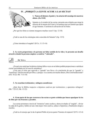 16 Seminario Bíblico de las Américas
IV. ¿PORQUÉ LA GENTE ACUDE A LAS SECTAS?
1. Nunca olvidemos el poder y la astucia del enemigo de nuestras
almas. (Jn. 8:44)
Satanás es el creador de las sectas; presenta una religión que niega la
eficacia de la muerte de Cristo y la sustituye por un camino que apela
al ego humano. Cuestiona la salvación de los fieles.
¿Por qué los fieles se sienten inseguros muchas veces? (Ap. 12:10)
¿Cuál es una de las estrategias más conocidas de Satanás? (Ap. 12:9)
¿Cómo introduce el engaño? (II Co. 11:13-14)
2. La secta proporciona a la persona un falso sentido de la vida y le presenta un desafío
atractivo donde la persona empiece a sentirse "valorado".
¿En qué cree usted que la iglesia cristiana falla a veces en no haber podido proporcionar o satisfacer
ciertas necesidades de los nuevos miembros?
¿Cree que el éxito que equivale a "grande" nos lleva a la conclusión de que lo "grande" o
"numeroso" está favorecido por Dios, o porque si se cuenta con mucho dinero, Dios está bendiciendo?
(I R. 18:22; Mt. 7:13-14)
3. Se escuchan testimonios y milagros asombrosos
¿Qué dice la Biblia respecto a dejarnos cautivar por testimonios y aparentes milagros?
(Mt. 7:22-23; Mr. 13:22)
4. Gran parte de los que recurren a las sectas es gente crédula que busca apaciguar la ira
de Dios por sus fracasos y pecados.
Las sectas prometen a través de "misterios" antes ocultos y ahora revelados al "ungido", aliviar
la culpa de la gente y hallar así una vida mejor. Esto cautiva, seduce e hipnotiza y finalmente atrapa a
muchos.
¿Cuál es el consejo que le da el apóstol Pablo al joven pastor Timoteo al respecto? (II Ti. 4:3-4)
 