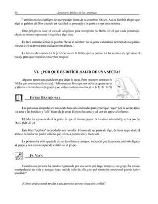 18 Seminario Bíblico de las Américas
También existe el peligro de usar pasajes fuera de su contexto bíblico. Así es factible alegar que
algo es palabra de Dios cuando en realidad se persuade a la gente a creer una mentira.
Otro peligro es usar el método alegórico para interpretar la Biblia en el que cada personaje,
objeto o evento representa o significa algo más.
Es fácil entender como es posible "lavar el cerebro" de la gente valiéndose del método alegórico
porque éste se presta para cualquier enseñanza.
La tercera desviación en la predicación en la Biblia que es común en las sectas es tergiversar el
pasaje para que respalde conceptos propios.
VI. ¿POR QUÉ ES DIFÍCIL SALIR DE UNA SECTA?
Algunos temen una maldición por dejar la secta. Pero nosotros tenemos la
Biblia que nos muestra la verdad. Hebreos es un libro que nos exhorta a perseverar
y afirmar el corazón con la gracia y no volver a obras muertas. (He. 6:1; He. 13:9)
Las personas atrapadas en una secta han sido instruidas para creer que "aquí" (en la secta) Dios
les ama y les bendice y "allí" fuera de la secta Dios no les ama y tal vez les envíe al infierno.
El líder ha convencido a la gente de que él mismo posee la máxima autoridad y es vocero de
Dios. (Mt. 23:2)
Este líder "explota" necesidades universales: El ansia de ser parte de algo, de tener seguridad, el
anhelo de hallar un padre solícito que ofrezca protección y bienestar.
La persona ha sido apartada de sus familiares y amigos, haciendo que la persona esté más ligada
al grupo y sea menos capaz de existir sin el grupo.
Cuando una persona ha estado engatusada por una secta por largo tiempo y ese grupo ha estado
manipulando su vida y aunque haya podido salir de ella ¿en qué situación emocional puede haber
quedado?
¿Cómo podría usted ayudar a una persona en una situación similar?
 
