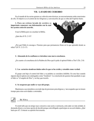 Seminario Bíblico de las Américas 19
VII. LAVADO DE CEREBRO
En el mundo de las sectas quienes se valen de estas técnicas, no necesariamente están conscientes
de ello. El objetivo es el control de los feligreses y convencerlos de que es obra del Espíritu Santo.
1. Para un exitoso lavado de cerebro es
importante comenzar con información con la cual
los oyentes estén de acuerdo.
Usan la Biblia pero no enseñan la Biblia.
¿Qué dice II Ti. 2:15?
¿Por qué Pablo le encarga a Timoteo para que permanezca firme en lo que aprendió desde su
niñez? (II Ti. 2:12-17)
2. Abusando de la confianza se introduce una nueva enseñanza.
¿En cuanto a la enseñanza de la Palabra de Dios qué le pide el apóstol Pablo a Tito? (Tit. 2:8)
3. Los sectarios siembran dudas sobre lo que se ha creído y retenido como verdad.
El grupo está bajo el control del líder y su palabra se considera infalible. En esta fase cuando
alguien deja la iglesia son catalogados como "traidores". La conclusión de quienes han quedado es que
el líder es "el ungido de Dios" y no hay que tocarlo.
4. Se aseguran que nadie se vaya del grupo.
Mantienen a sus miembros con todo tipo de presiones psicológicas y tan ocupados que no tienen
tiempo para otras actividades o amistades.
Si usted sabe que un amigo suyo concurre a una secta o semisecta, está cada vez más aislado, le
demanda dinero y no tiene opción de decidir porque está obligado a participar en sus actividades, ¿Qué
haría por él?. Conteste su opinión brevemente.
 