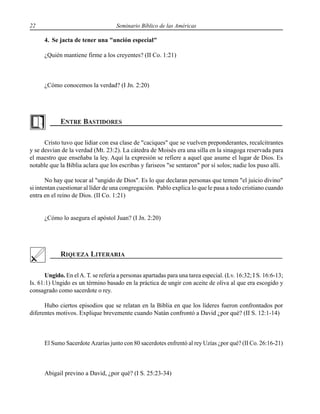 22 Seminario Bíblico de las Américas
4. Se jacta de tener una "unción especial"
¿Quién mantiene firme a los creyentes? (II Co. 1:21)
¿Cómo conocemos la verdad? (I Jn. 2:20)
Cristo tuvo que lidiar con esa clase de "caciques" que se vuelven preponderantes, recalcitrantes
y se desvían de la verdad (Mt. 23:2). La cátedra de Moisés era una silla en la sinagoga reservada para
el maestro que enseñaba la ley. Aquí la expresión se refiere a aquel que asume el lugar de Dios. Es
notable que la Biblia aclara que los escribas y fariseos "se sentaron" por sí solos; nadie los puso allí.
No hay que tocar al "ungido de Dios". Es lo que declaran personas que temen "el juicio divino"
si intentan cuestionar al líder de una congregación. Pablo explica lo que le pasa a todo cristiano cuando
entra en el reino de Dios. (II Co. 1:21)
¿Cómo lo asegura el apóstol Juan? (I Jn. 2:20)
Ungido. En elA. T. se refería a personas apartadas para una tarea especial. (Lv. 16:32; I S. 16:6-13;
Is. 61:1) Ungido es un término basado en la práctica de ungir con aceite de oliva al que era escogido y
consagrado como sacerdote o rey.
Hubo ciertos episodios que se relatan en la Biblia en que los líderes fueron confrontados por
diferentes motivos. Explique brevemente cuando Natán confrontó a David ¿por qué? (II S. 12:1-14)
El Sumo Sacerdote Azarías junto con 80 sacerdotes enfrentó al rey Uzías ¿por qué? (II Co. 26:16-21)
Abigail previno a David, ¿por qué? (I S. 25:23-34)
 