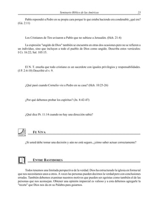 Seminario Bíblico de las Américas 23
Pablo reprendió a Pedro en su propia cara porque lo que estaba haciendo era condenable ¿qué era?
(Gá. 2:11)
Los Cristianos de Tiro avisaron a Pablo que no subiese a Jerusalén. (Hch. 21:4)
La expresión "ungido de Dios" también se encuentra en otras dos ocasiones pero no se refieren a
un individuo, sino que incluyen a todo el pueblo de Dios como ungido. Describa estos versículos:
I Cr. 16:22; Sal. 105:15.
El N. T. enseña que todo cristiano es un sacerdote con iguales privilegios y responsabilidades.
(I P. 2:4-10) Describir el v. 9.
¿Qué pasó cuando Cornelio vio a Pedro en su casa? (Hch. 10:25-26)
¿Por qué debemos probar los espíritus? (Jn. 8:42-47)
¿Qué dice Pr. 11:14 cuando no hay una dirección sabia?
¿Si usted debe tomar una decisión y aún no está seguro, ¿cómo saber actuar correctamente?
Todos tenemos una limitada perspectiva de la verdad. Dios ha estructurado la iglesia en forma tal
que nos necesitamos unos a otros. A veces las personas pueden decirnos la verdad pero con conclusiones
erradas. También debemos examinar nuestros motivos que pueden ser egoístas como también el de las
personas que nos aconsejan. Obtener una opinión imparcial es valioso y a esta debemos agregarle la
"receta" que Dios nos da en su Palabra para guiarnos.
 