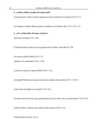 24 Seminario Bíblico de las Américas
5. ¿Admite el líder cuando está equivocado?
¿Está dispuesto el líder a recibir sugerencias de los miembros de la iglesia? (I P. 5:1-5)
Los feligreses también deben sujetarse y obedecer a sus líderes. (He. 13:17; I P. 5:1-5)
6. ¿Vive el líder libre del amor al dinero?
¿Qué dice al respecto I Ti. 6:10?
El apóstol instruye cuáles son los requisitos de los líderes. Describa I P. 5:2b.
Los mismo enfatiza Pablo en I Ti. 3:3.
¿Quiénes son condenados? (I Co. 6:10)
¿Cómo nos instruye el apóstol Pablo? (I Co. 5:11)
¿El apóstol Pablo menciona que los sectarios enseñan falsa doctrina? (Tit. 1:10-11)
¿Cómo usan la religión estos grupos? (I Ti. 6:5)
¿En qué tentación caen los que quieren hacerse ricos y cuáles son sus consecuencias? (I Ti. 6:9)
¿Pablo advierte a Timoteo qué conducta debe seguir? (I Tim. 6:11)
También Pedro exhorta: I P. 5:2.
 