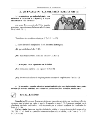 Seminario Bíblico de las Américas 25
IX. ¿ES UNA SECTA? - LOS MIEMBROS (EFESIOS 4:11-16)
1. Los miembros que dejan la iglesia, ¿son
animados a encontrar otra iglesia y a seguir
adelante en su vida cristiana?
¿A quién los encomienda Pablo cuando
amonesta a los ancianos en el discurso a la iglesia en
Éfeso? (Hch. 20:32)
También en otra ocasión nos instruye. (I Ts. 5:11, 14, 15)
2. Existe un temor inexplicable en los miembros de la iglesia
¿De qué miedo habla? (Pr. 29:25)
¿Qué dice el apóstol Pablo acerca del servicio? (Ef. 6:6-7)
3. Las mujeres cuyos esposos no son de Cristo
¿Son instruidas a sujetarse a sus esposos? (I P. 3:1-6)
¿Hay posibilidades de que las mujeres ganen a sus esposos sin predicarles? (I P. 3:1-2)
4. ¿Se les enseña a todos los miembros la doctrina Bíblica del sacerdocio de todos los creyentes
o tienen que acudir a los líderes para recibir una contestación, una bendición, unción, etc.?
Sacerdocio, Hierateuma, denota sacerdocio, un cuerpo de sacerdotes que consiste en todos los
creyentes, toda la iglesia que recibe el nombre de sacerdocio santo (I P. 2:5), que está asociado con la
ofrenda de sacrificios espirituales; y real sacerdocio, que se refiere a proclamar las excelencias del
Señor. (I P. 2:9)
Un Sacerdocio, Hierosune, significa el oficio, la cualidad, el rango y el ministerio de un sacerdote
(He. 7:11, 12, 24), donde se expone el contraste entre el sacerdocio levítico y el de Cristo. (I Cr. 29:22;
II Cr. 29:32-34)
 