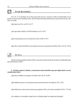 26 Seminario Bíblico de las Américas
En el A. T. el sacerdote era el único que tenía acceso a acercarse a Dios constituyendo así un
puente (vicario) entre el pueblo y Dios. Solo el Sumo Sacerdote podía entrar a la presencia divina, solo
una vez al año.
¿Qué pasó con Uza en II S. 6:6-7?
¿Por qué mató el Señor a 50.070 hombres en I S. 6:19?
¿Qué consecuencias tuvo la muerte de Cristo en Mt. 27:51?
¿Qué dice el autor de Hebreos con respecto al acceso a la presencia de Dios? (He. 4:14-16; 10:19)
¿Siente usted que puede acceder a Dios o necesita la intervención de un pastor o predicador para
que interceda por usted?
5. ¿Existen rumores, chismes y acusaciones contra miembros que por algún motivo no son
considerados fieles?
¿Qué dice la Biblia con respecto al chisme? (Pr. 20:19; 26:20)
¿Qué debemos hacer con una persona que causa divisiones en la iglesia? (Tit. 3:10)
¿Qué diferencia existe entre la tristeza que agrada a Dios y la tristeza mundana? (II Co. 7:9-10)
¿Se condena a un miembro cuando éste no ofrenda según las exigencias del grupo?
 