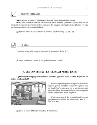 Seminario Bíblico de las Américas 27
Gracia, Hesed, se traduce "misericordia, bondad, favor, benevolencia, merced".
Favor, Hen, se usa en relación con la acción de un superior (humano o divino para con un
inferior). Expresa un favor inmerecido. La posición del creyente bajo la gracia se explica no por algo
en sí mismo, sino por la voluntad de Dios.
¿Qué enseña Pablo en las Escrituras en cuanto a las ofrendas? (I Co. 16:1-2)
¿Porqué es aconsejable preparar la ofrenda de antemano? (II Co. 9:7)
¿Se siente presionado cuando se recoge la ofrenda en el culto?
X. ¿ES UNA SECTA? - LA IGLESIA (I PEDRO 2:9-10)
1. ¿Mantiene la congregación comunión con otras iglesias o existe el sentir de que son los
únicos con la verdad?
Inclusive algunas iglesias evangélicas a veces no
les gusta que sus miembros visiten otras iglesias para
no "perderlos" o para que no se contaminen con
algunos defectos. En el caso de las sectas temen perder
control sobre la vida de los feligreses.
¿Cuáles son unas de las grandes bendiciones de
que podemos disfrutar los cristianos? (Gá. 3:28;
Hch. 2:46-47)
¿Qué dice el Salmo 133 sobre esta clase de fraternidad?
 