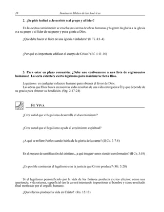 28 Seminario Bíblico de las Américas
2. ¿Se pide lealtad a Jesucristo o al grupo y al líder?
En las sectas comúnmente se enseña un sistema de obras humanas y la gente da gloria a la iglesia
o a su grupo o al líder de su grupo y poca gloria a Dios.
¿Qué debe hacer el líder de una iglesia verdadera? (II Ti. 4:1-4)
¿Por qué es importante edificar el cuerpo de Cristo? (Ef. 4:11-16)
3. Para estar en plena comunión. ¿Debe uno conformarse a una lista de reglamentos
humanos? La secta establece cierto legalismo para mantenerse fiel a Dios.
Legalismo: es cualquier esfuerzo humano para obtener el favor de Dios.
Las obras que Dios busca en nuestras vidas resultan de una vida entregada a Él y que depende de
su gracia para obtener su bendición. (Stg. 2:17-24)
¿Cree usted que el legalismo desarrolla el discernimiento?
¿Cree usted que el legalismo ayuda al crecimiento espiritual?
¿A qué se refiere Pablo cuando habla de la gloria de la carne? (II Co. 3:7-8)
En el proceso de santificación del cristiano, ¿a qué imagen vamos siendo transformados? (II Co. 3:18)
¿Es posible contrastar el legalismo con la justicia que Cristo produce? (Mt. 5:20)
Si el legalismo personificado por la vida de los fariseos producía ciertos efectos: como una
apariencia, vida externa, superficial (en la carne) intentando impresionar al hombre y como resultado
final motivado por el orgullo humano.
¿Qué efectos produce la vida en Cristo? (Ro. 15:13)
 