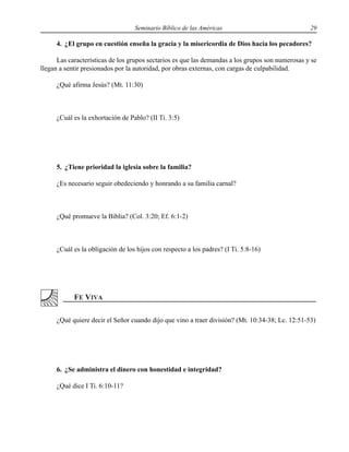 Seminario Bíblico de las Américas 29
4. ¿El grupo en cuestión enseña la gracia y la misericordia de Dios hacia los pecadores?
Las características de los grupos sectarios es que las demandas a los grupos son numerosas y se
llegan a sentir presionados por la autoridad, por obras externas, con cargas de culpabilidad.
¿Qué afirma Jesús? (Mt. 11:30)
¿Cuál es la exhortación de Pablo? (II Ti. 3:5)
5. ¿Tiene prioridad la iglesia sobre la familia?
¿Es necesario seguir obedeciendo y honrando a su familia carnal?
¿Qué promueve la Biblia? (Col. 3:20; Ef. 6:1-2)
¿Cuál es la obligación de los hijos con respecto a los padres? (I Ti. 5:8-16)
¿Qué quiere decir el Señor cuando dijo que vino a traer división? (Mt. 10:34-38; Lc. 12:51-53)
6. ¿Se administra el dinero con honestidad e integridad?
¿Qué dice I Ti. 6:10-11?
 