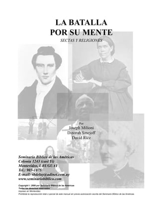Seminario Bíblico de las Américas 3
LA BATALLA
POR SU MENTE
SECTAS Y RELIGIONES
Por
Joseph Milioni
Dinorah Smejoff
David Rice
Seminario Bíblico de las Américas
Colonia 1243 (casi Yí)
Montevideo, URUGUAY
Tel.: 903-1875
E-mail: sbdeluy@adinet.com.uy
www.seminariobiblico.com
Copyright © 2006 por Seminario Bíblico de las Américas
Todos los derechos reservados
Impreso en Montevideo
Prohibida la reproducción total o parcial de este manual sin previa autorización escrita del Seminario Bíblico de las Américas.
 