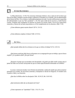 30 Seminario Bíblico de las Américas
La Mayordomía (Lc. 12:42). No concierne solamente al dinero, sino a cada uno de los dones que
Dios nos ha dado y también a nuestro tiempo e influencia. El hombre no es el dueño, sino un administrador
de los bienes de Dios. El es el único e inalienable propietario de todo. Las dos calificaciones requeridas
del administrador es que sea "fiel y prudente" v. 42. Fiel: para cuidar de los recursos y rendir buenas
cuentas. Prudente para multiplicar al máximo los bienes de nuestro Señor. Una de las expresiones
esenciales y básicas de un buen mayordomo es el fiel cumplimiento de los diezmos. (Mal. 3:10)
¿Cómo debemos ganar nuestro dinero? (II Ts. 3:8-12)
¿Cómo debemos emplear el dinero? (Mt. 6:19-21).
¿Qué ejemplo deben dar los cristianos en lo que se refiere al trabajo? (I Ts. 4:10-11)
¿Qué piensa usted que debe hacer un hermano en su congregación que no trabaja y que no busca
empleo? ¿Le ayudaría usted? ¿De qué forma?
¿Requiere el grupo que un miembro esté discipulado a tal grado que debe rendir cuentas ante el
pastor de todas sus acciones incluyendo las que no están específicamente delineadas en la Biblia?
La secta o semisecta muchas veces forman una pirámide o cadena de mando que coloca al pastor
principal en la cumbre, de esta forma controlan y manipulan la vida de los feligreses. El modelo sería
el pastor o líder y no Jesucristo.
¿Qué dice la Biblia sobre los discípulos? (Mt. 10:24-25; Mr. 10:43-45)
¿Qué testimonio debe dar un discípulo de Cristo?
¿Cómo esperamos ser "aprobados"? (Gá. 1:10; I Ts. 2:4)
 