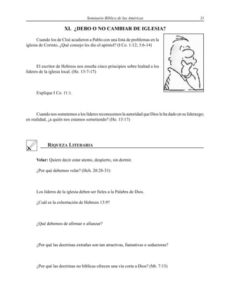 Seminario Bíblico de las Américas 31
XI. ¿DEBO O NO CAMBIAR DE IGLESIA?
Cuando los de Cloé acudieron a Pablo con una lista de problemas en la
iglesia de Corinto, ¿Qué consejo les dio el apóstol? (I Co. 1:12; 3:6-14)
El escritor de Hebreos nos enseña cinco principios sobre lealtad a los
líderes de la iglesia local. (He. 13-7-17)
Explique I Co. 11:1.
Cuando nos sometemos a los líderes reconocemos la autoridad que Dios le ha dado en su liderazgo;
en realidad, ¿a quién nos estamos sometiendo? (He. 13:17)
Velar: Quiere decir estar atento, despierto, sin dormir.
¿Por qué debemos velar? (Hch. 20:28-31)
Los líderes de la iglesia deben ser fieles a la Palabra de Dios.
¿Cuál es la exhortación de Hebreos 13:9?
¿Qué debemos de afirmar o afianzar?
¿Por qué las doctrinas extrañas son tan atractivas, llamativas o seductoras?
¿Por qué las doctrinas no bíblicas ofrecen una vía corta a Dios? (Mt. 7:13)
 