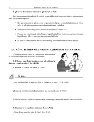32 Seminario Bíblico de las Américas
1. ¿Cuándo deberíamos cambiar de iglesia? (II Jn. 9:11)
Para tomar una decisión además de pedir la ayuda del Espíritu Santo en oración es recomendable
tener en cuenta estas pautas:
• Hay que abandonar la iglesia si ésta es apóstata. Si el grupo no enseña la doctrina de Cristo
sobre la salvación entonces no constituye una iglesia verdadera.
• Si la iglesia le está obligando a pecar es aconsejable el cambio ya.
• Cuando uno está obligado a desobedecer la palabra de Dios. En el caso que las profecías o
la palabra del líder es aceptada por encima de la Biblia.
• Es hora de salir cuando el pecado es tolerado, y no se administra disciplina bíblica.
XII. CÓMO TESTIFICAR A PERSONAS ATRAPADAS EN UNA SECTA
¿Qué peligro puede correr un creyente que tiene dudas de
su salvación cuando va a testificar a un sectario?
1. Debemos tener la certeza de nuestra salvación en la
doctrina y en el corazón. (I Jn. 5:11-12)
2. Hablar la verdad con amor. (Ef. 4:15)
¿Cree usted que vale la pena sacrificar la verdad por el amor? (Ef. 4:14-15)
¿Tiene más importancia una buena actitud que exponer la sana doctrina?
Si usted se encuentra testificando a un sectario, ¿cree que para persuadirlo necesita entrar en polémica?
3. Practicar el evangelismo amistoso. (I Jn. 4:7-21)
¿Cómo deben obrar los hijos de Dios? (I Jn. 3:18)
 