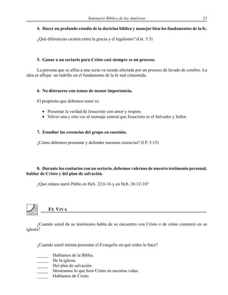 Seminario Bíblico de las Américas 33
4. Hacer un profundo estudio de la doctrina bíblica y manejar bien los fundamentos de la fe.
¿Qué diferencias existen entre la gracia y el legalismo? (Gá. 3:3)
5. Ganar a un sectario para Cristo casi siempre es un proceso.
La persona que se afilia a una secta va siendo afectada por un proceso de lavado de cerebro. La
idea es aflojar un ladrillo en el fundamento de la fe mal cimentada.
6. No distraerse con temas de menor importancia.
El propósito que debemos tener es:
• Presentar la verdad de Jesucristo con amor y respeto.
• Volver una y otra vez al mensaje central que Jesucristo es el Salvador y Señor.
7. Estudiar las creencias del grupo en cuestión.
¿Cómo debemos presentar y defender nuestras creencias? (I P. 3:15)
8. Durante los contactos con un sectario, debemos valernos de nuestro testimonio personal,
hablar de Cristo y del plan de salvación.
¿Qué relatos narró Pablo en Hch. 22:6-16 y en Hch. 26:12-18?
¿Cuando usted da su testimonio habla de su encuentro con Cristo o de cómo comenzó en su
iglesia?
¿Cuando usted intenta presentar el Evangelio en qué orden lo hace?
_____ Hablamos de la Biblia.
_____ De la iglesia.
_____ Del plan de salvación.
_____ Mostramos lo que hizo Cristo en nuestras vidas.
_____ Hablamos de Cristo.
 
