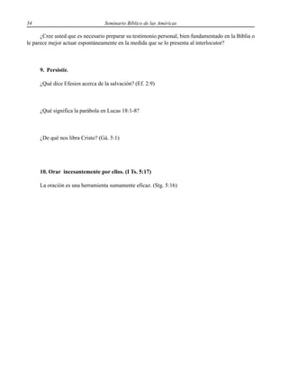 34 Seminario Bíblico de las Américas
¿Cree usted que es necesario preparar su testimonio personal, bien fundamentado en la Biblia o
le parece mejor actuar espontáneamente en la medida que se lo presenta al interlocutor?
9. Persistir.
¿Qué dice Efesios acerca de la salvación? (Ef. 2:9)
¿Qué significa la parábola en Lucas 18:1-8?
¿De qué nos libra Cristo? (Gá. 5:1)
10. Orar incesantemente por ellos. (I Ts. 5:17)
La oración es una herramienta sumamente eficaz. (Stg. 5:16)
 