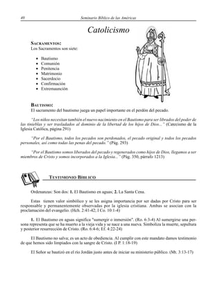 40 Seminario Bíblico de las Américas
Catolicismo
SACRAMENTOS:
Los Sacramentos son siete:
• Bautismo
• Comunión
• Penitencia
• Matrimonio
• Sacerdocio
• Confirmación
• Extremaunción
BAUTISMO:
El sacramento del bautismo juega un papel importante en el perdón del pecado.
“Los niños necesitan también el nuevo nacimiento en el Bautismo para ser librados del poder de
las tinieblas y ser trasladados al dominio de la libertad de los hijos de Dios...” (Catecismo de la
Iglesia Católica, página 291)
“Por el Bautismo, todos los pecados son perdonados, el pecado original y todos los pecados
personales, así como todas las penas del pecado.” (Pág. 293)
“Por el Bautismo somos liberados del pecado y regenerados como hijos de Dios, llegamos a ser
miembros de Cristo y somos incorporados a la Iglesia...” (Pág. 350, párrafo 1213)
Ordenanzas: Son dos: 1. El Bautismo en aguas; 2. La Santa Cena.
Estas tienen valor simbólico y se les asigna importancia por ser dadas por Cristo para ser
responsable y permanentemente observadas por la iglesia cristiana. Ambas se asocian con la
proclamación del evangelio. (Hch. 2:41-42; I Co. 10:1-4)
1. El Bautismo en aguas significa "sumergir o inmersión". (Ro. 6:3-4) Al sumergirse una per-
sona representa que se ha muerto a la vieja vida y se nace a una nueva. Simboliza la muerte, sepultura
y posterior resurrección de Cristo. (Ro. 6:4-6; Ef. 4:22-24)
El Bautismo no salva; es un acto de obediencia. Al cumplir con este mandato damos testimonio
de que hemos sido limpiados con la sangre de Cristo. (I P. 1:18-19)
El Señor se bautizó en el río Jordán justo antes de iniciar su ministerio público. (Mt. 3:13-17)
 
