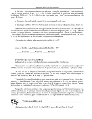 Seminario Bíblico de las Américas 41
2. La Santa Cena en un rito distintivo en la iglesia, el cual fue instituído por Cristo cuando dijo:
“Haced esto en memoria de mí.” (Lc. 22:19) El Señor ordenó que se practicase hasta su Segunda
Venida (Mt. 26:26-30; I Co 11:23-31). Las dos especies de “pan y vino” representan el cuerpo y la
sangre de Cristo.
a. Su cuerpo fue quebrantado cuando llevó nuestro pecado en la cruz.
b. La sangre establece el Nuevo Pacto o sea la promesa divina de vida eterna. (I Co. 11:24-25)
La Santa Cena es un símbolo de la participación de la naturaleza divina de Cristo (Jn. 6:53-56). Está
relacionada con el origen de la Pascua que conmemora la liberación del pueblo judío. (Ex. 12 y 13) Cristo
es el Ser Divino que mantiene y sustenta la vida eterna que el mismo provee. Dios es "el pan que da vida".
Cristo cumplió lo que el maná representaba como condición de dador y sustentador de la vida. (Jn. 6:51-
58) Es un privilegio y deber de todo creyente tomar parte en la Santa Cena.
¿Que quiere decir Pablo sobre su ministerio en I Co. 1:14-17?
¿Cuál es el orden (1, 2, 3) de acuerdo con Hechos 16:31-33?
_____ Bautismo _____ Creencia _____ Salvación
COMUNIÓN: (la Eucaristía, la Misa)
La Eucaristía es la pieza central en el sistema sacramental del Catolicismo.
“La comunión con la Carne de Cristo resucitado, “vivificado por el Espíritu Santo y vivificante”
(PO 5), conserva, acrecienta y renueva la vida de gracia recibida en el Bautismo.” (Párrafo 1392)
“Si cada vez que su Sangre es derramada, lo es para el perdón de los pecados, debo recibirle
siempre, para que siempre me perdone los pecados. Yo que peco siempre, debo tener siempre un
remedio.” (S. Ambrosio, Sacr. 4:28. Pág. 322, párrafo 1391)
“Cuando la Iglesia celebra la Eucaristía, hace memoria de la Pascua de Cristo y ésta se hace
presente: el sacrificio que Cristo ofreció de una vez para siempre en la cruz, permanece siempre
actual: Cuantas veces se renueva en el altar el sacrificio de la cruz, en el que Cristo, nuestra Pascua,
fue inmolado, se realiza la obra de nuestra redención.” (Pág. 389, párrafo 1364)
Aunque los catecismos católicos citan los pasajes que hablan de que Cristo murió una sola vez,
también enseñan que el sacerdote transforma milagrosamente el pan y el vino en el cuerpo real de
Cristo y que entonces, Jesús es sacrificado de nuevo. “La sangre es verdadera sangre. En la misa luce
como vino y sabe como vino, pero verdaderamente es la Sangre de Cristo.” (transustanciación)
¿Qué quieren decir He. 9:11-12; 10:10 y I P. 3:18 acerca del sacrificio de Cristo?
 