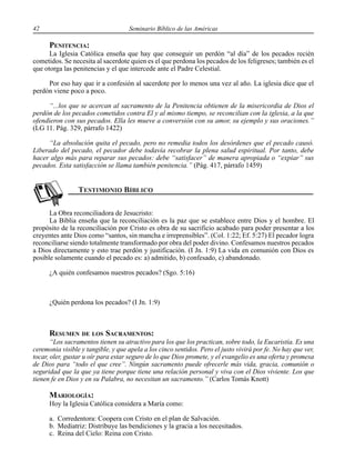 42 Seminario Bíblico de las Américas
PENITENCIA:
La Iglesia Católica enseña que hay que conseguir un perdón “al día” de los pecados recién
cometidos. Se necesita al sacerdote quien es el que perdona los pecados de los feligreses; también es el
que otorga las penitencias y el que intercede ante el Padre Celestial.
Por eso hay que ir a confesión al sacerdote por lo menos una vez al año. La iglesia dice que el
perdón viene poco a poco.
“...los que se acercan al sacramento de la Penitencia obtienen de la misericordia de Dios el
perdón de los pecados cometidos contra El y al mismo tiempo, se reconcilian con la iglesia, a la que
ofendieron con sus pecados. Ella les mueve a conversión con su amor, su ejemplo y sus oraciones.”
(LG 11. Pág. 329, párrafo 1422)
“La absolución quita el pecado, pero no remedia todos los desórdenes que el pecado causó.
Liberado del pecado, el pecador debe todavía recobrar la plena salud espiritual. Por tanto, debe
hacer algo más para reparar sus pecados: debe “satisfacer” de manera apropiada o “expiar” sus
pecados. Esta satisfacción se llama también penitencia.” (Pág. 417, párrafo 1459)
La Obra reconciliadora de Jesucristo:
La Biblia enseña que la reconciliación es la paz que se establece entre Dios y el hombre. El
propósito de la reconciliación por Cristo es obra de su sacrificio acabado para poder presentar a los
creyentes ante Dios como “santos, sin mancha e irreprensibles”. (Col. 1:22; Ef. 5:27) El pecador logra
reconciliarse siendo totalmente transformado por obra del poder divino. Confesamos nuestros pecados
a Dios directamente y esto trae perdón y justificación. (I Jn. 1:9) La vida en comunión con Dios es
posible solamente cuando el pecado es: a) admitido, b) confesado, c) abandonado.
¿A quién confesamos nuestros pecados? (Sgo. 5:16)
¿Quién perdona los pecados? (I Jn. 1:9)
RESUMEN DE LOS SACRAMENTOS:
“Los sacramentos tienen su atractivo para los que los practican, sobre todo, la Eucaristía. Es una
ceremonia visible y tangible, y que apela a los cinco sentidos. Pero el justo vivirá por fe. No hay que ver,
tocar, oler, gustar u oír para estar seguro de lo que Dios promete, y el evangelio es una oferta y promesa
de Dios para “todo el que cree”. Ningún sacramento puede ofrecerle más vida, gracia, comunión o
seguridad que la que ya tiene porque tiene una relación personal y viva con el Dios viviente. Los que
tienen fe en Dios y en su Palabra, no necesitan un sacramento.” (Carlos Tomás Knott)
MARIOLOGÍA:
Hoy la Iglesia Católica considera a María como:
a. Corredentora: Coopera con Cristo en el plan de Salvación.
b. Mediatriz: Distribuye las bendiciones y la gracia a los necesitados.
c. Reina del Cielo: Reina con Cristo.
 
