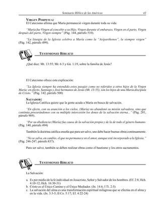 Seminario Bíblico de las Américas 43
VIRGEN PERPETUA:
El Catecismo afirma que María permaneció virgen durante toda su vida:
“María fue Virgen al concebir a su Hijo, Virgen durante el embarazo, Virgen en el parto, Virgen
después del parto, Virgen siempre” (Pág. 144, párrafo 510).
“La liturgia de la Iglesia celebra a María como la “Aeiparthenos”, la siempre virgen”
(Pág. 142, párrafo 499).
¿Qué dice: Mt. 13:55; Mr. 6:3 y Gá. 1:19, sobre la familia de Jesús?
El Catecismo ofrece esta explicación:
“La Iglesia siempre ha entendido estos pasajes como no referidos a otros hijos de la Virgen
María; en efecto, Santiago y José hermanos de Jesús (Mt. 13:55), son los hijos de una María discípula
de Cristo.” (Pág. 142, párrafo 500)
SALVADOR:
La Iglesia Católica quiere que la gente acuda a María en busca de salvación.
“En efecto, con su asunción a los cielos, (María) no abandonó su misión salvadora, sino que
continúa procurándonos con su múltiple intercesión los dones de la salvación eterna...” (Pág. 281,
párrafo 969).
“Por su obediencia (María) fue causa de la salvación propia y de la de todo el género humano.
(Pág. 140, párrafo 494)
También la doctrina católica enseña que para ser salvo, uno debe hacer buenas obras continuamente.
“No se salva, en cambio, el que no permanece en el amor, aunque esté incorporado a la Iglesia.”
(Pág. 246-247, párrafo 837).
Para ser salvo, también se deben realizar obras como el bautismo y los otros sacramentos.
La Salvación:
a. Es por medio de la fe individual en Jesucristo, Señor y Salvador de los hombres. (Ef. 2:8; Hch.
4:10-12; Hch. 16:30-31)
b. Cristo es el Único Camino y el Único Mediador. (Jn. 14:6; I Ti. 2:5)
c. La salvación del alma es una transformación espiritual milagrosa que se efectúa en el alma y
en la vida. (Jn. 3:3-5; II Co. 5:17; Ef. 4:22-24)
 