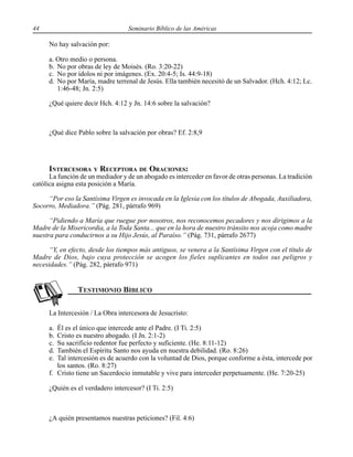 44 Seminario Bíblico de las Américas
No hay salvación por:
a. Otro medio o persona.
b. No por obras de ley de Moisés. (Ro. 3:20-22)
c. No por ídolos ni por imágenes. (Ex. 20:4-5; Is. 44:9-18)
d. No por María, madre terrenal de Jesús. Ella también necesitó de un Salvador. (Hch. 4:12; Lc.
1:46-48; Jn. 2:5)
¿Qué quiere decir Hch. 4:12 y Jn. 14:6 sobre la salvación?
¿Qué dice Pablo sobre la salvación por obras? Ef. 2:8,9
INTERCESORA Y RECEPTORA DE ORACIONES:
La función de un mediador y de un abogado es interceder en favor de otras personas. La tradición
católica asigna esta posición a María.
“Por eso la Santísima Virgen es invocada en la Iglesia con los títulos de Abogada, Auxiliadora,
Socorro, Mediadora.” (Pág. 281, párrafo 969)
“Pidiendo a María que ruegue por nosotros, nos reconocemos pecadores y nos dirigimos a la
Madre de la Misericordia, a la Toda Santa... que en la hora de nuestro tránsito nos acoja como madre
nuestra para conducirnos a su Hijo Jesús, al Paraíso.” (Pág. 731, párrafo 2677)
“Y, en efecto, desde los tiempos más antiguos, se venera a la Santísima Virgen con el título de
Madre de Dios, bajo cuya protección se acogen los fieles suplicantes en todos sus peligros y
necesidades.” (Pág. 282, párrafo 971)
La Intercesión / La Obra intercesora de Jesucristo:
a. Él es el único que intercede ante el Padre. (I Ti. 2:5)
b. Cristo es nuestro abogado. (I Jn. 2:1-2)
c. Su sacrificio redentor fue perfecto y suficiente. (He. 8:11-12)
d. También el Espíritu Santo nos ayuda en nuestra debilidad. (Ro. 8:26)
e. Tal intercesión es de acuerdo con la voluntad de Dios, porque conforme a ésta, intercede por
los santos. (Ro. 8:27)
f. Cristo tiene un Sacerdocio inmutable y vive para interceder perpetuamente. (He. 7:20-25)
¿Quién es el verdadero intercesor? (I Ti. 2:5)
¿A quién presentamos nuestras peticiones? (Fil. 4:6)
 