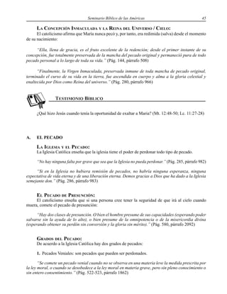 Seminario Bíblico de las Américas 45
LA CONCEPCIÓN INMACULADA Y LA REINA DEL UNIVERSO / CIELO:
El catolicismo afirma que María nunca pecó y, por tanto, era redimida (salva) desde el momento
de su nacimiento:
“Ella, llena de gracia, es el fruto excelente de la redención; desde el primer instante de su
concepción, fue totalmente preservada de la mancha del pecado original y permaneció pura de todo
pecado personal a lo largo de toda su vida.” (Pág. 144, párrafo 508)
“Finalmente, la Virgen Inmaculada, preservada inmune de toda mancha de pecado original,
terminado el curso de su vida en la tierra, fue ascendida en cuerpo y alma a la gloria celestial y
enaltecida por Dios como Reina del universo.” (Pág. 280, párrafo 966)
¿Qué hizo Jesús cuando tenía la oportunidad de exaltar a Maria? (Mt. 12:48-50; Lc. 11:27-28)
A. EL PECADO
LA IGLESIA Y EL PECADO:
La Iglesia Católica enseña que la iglesia tiene el poder de perdonar todo tipo de pecado.
“No hay ninguna falta por grave que sea que la Iglesia no pueda perdonar.” (Pág. 285, párrafo 982)
“Si en la Iglesia no hubiera remisión de pecados, no habría ninguna esperanza, ninguna
expectativa de vida eterna y de una liberación eterna. Demos gracias a Dios que ha dado a la Iglesia
semejante don.” (Pág. 286, párrafo 983)
EL PECADO DE PRESUNCIÓN:
El catolicismo enseña que si una persona cree tener la seguridad de que irá al cielo cuando
muera, comete el pecado de presunción:
“Hay dos clases de presunción. O bien el hombre presume de sus capacidades (esperando poder
salvarse sin la ayuda de lo alto), o bien presume de la omnipotencia o de la misericordia divina
(esperando obtener su perdón sin conversión y la gloria sin mérito).” (Pág. 580, párrafo 2092)
GRADOS DEL PECADO:
De acuerdo a la Iglesia Católica hay dos grados de pecados:
1. Pecados Veniales: son pecados que pueden ser perdonados.
“Se comete un pecado venial cuando no se observa en una materia leve la medida prescrita por
la ley moral, o cuando se desobedece a la ley moral en materia grave, pero sin pleno conocimiento o
sin entero consentimiento.” (Pág. 522-523, párrafo 1862)
 