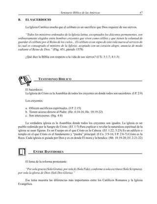Seminario Bíblico de las Américas 47
B. EL SACERDOCIO
La Iglesia Católica enseña que el celibato es un sacrificio que Dios requiere de sus siervos.
“Todos los ministros ordenados de la Iglesia latina, exceptuados los diáconos permanentes, son
ordinariamente elegidos entre hombres creyentes que viven como célibes y que tienen la voluntad de
guardar el celibato por el Reino de los cielos... El celibato es un signo de esta vida nueva al servicio de
la cual es consagrado el ministro de la Iglesia; aceptado con un corazón alegre, anuncia de modo
radiante el Reino de Dios.” (Pág. 451, párrafo 1579)
¿Qué dice la Biblia con respecto a la vida de sus siervos? (I Ti. 3:1-7; 4:1-3)
El Sacerdocio:
La Iglesia de Cristo es la Asamblea de todos los creyentes en donde todos son sacerdotes. (I P. 2:9)
Los creyentes:
a. Ofrecen sacrificios espirituales. (I P. 2:15)
b. Tienen acceso directo al Padre. (He. 4:14-16; He. 10:19-22)
c. Son intercesores. (Stg. 4:8)
La verdadera iglesia es la Asamblea donde todos los creyentes son iguales. La iglesia es un
pueblo redimido por la Sangre de Cristo. (Ef. 1:7) Para explicar o revelar la naturaleza espiritual de la
iglesia se usan figuras. Es un Cuerpo en el que Cristo es la Cabeza. (Ef. 1:22; 5:23) Es un edificio o
templo en el que Cristo es el fundamento y “piedra” principal. (I Co. 3:9-16; I P. 2:6-7) Cristo es la
Roca. Cada iglesia es guiada por Dios y es en donde Él mora y la bendice. (Mt. 18:19-20; Ef. 2:21-22)
El lema de la reforma protestante:
“Por sola gracia (Sola Gratia), por sola fe (Sola Fide), conforme a sola escritura (Sola Scriptura),
por sola la gloria de Dios (Soli Deo Gloria).”
Ese lema muestra las diferencias más importantes entre los Católicos Romanos y la Iglesia
Evangélica.
 