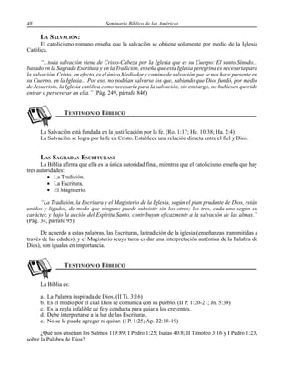 48 Seminario Bíblico de las Américas
LA SALVACIÓN:
El catolicismo romano enseña que la salvación se obtiene solamente por medio de la Iglesia
Católica.
“...toda salvación viene de Cristo-Cabeza por la Iglesia que es su Cuerpo: El santo Sínodo...
basado en la Sagrada Escritura y en la Tradición, enseña que esta Iglesia peregrina es necesaria para
la salvación. Cristo, en efecto, es el único Mediador y camino de salvación que se nos hace presente en
su Cuerpo, en la Iglesia... Por eso, no podrían salvarse los que, sabiendo que Dios fundó, por medio
de Jesucristo, la Iglesia católica como necesaria para la salvación, sin embargo, no hubiesen querido
entrar o perseverar en ella.” (Pág. 249, párrafo 846)
La Salvación está fundada en la justificación por la fe. (Ro. 1:17; He. 10:38; Ha. 2:4)
La Salvación se logra por la fe en Cristo. Establece una relación directa entre el fiel y Dios.
LAS SAGRADAS ESCRITURAS:
La Biblia afirma que ella es la única autoridad final, mientras que el catolicismo enseña que hay
tres autoridades:
• La Tradición.
• La Escritura.
• El Magisterio.
“La Tradición, la Escritura y el Magisterio de la Iglesia, según el plan prudente de Dios, están
unidos y ligados, de modo que ninguno puede subsistir sin los otros; los tres, cada uno según su
carácter, y bajo la acción del Espíritu Santo, contribuyen eficazmente a la salvación de las almas.”
(Pág. 34, párrafo 95)
De acuerdo a estas palabras, las Escrituras, la tradición de la iglesia (enseñanzas transmitidas a
través de las edades), y el Magisterio (cuya tarea es dar una interpretación auténtica de la Palabra de
Dios), son iguales en importancia.
La Biblia es:
a. La Palabra inspirada de Dios. (II Ti. 3:16)
b. Es el medio por el cual Dios se comunica con su pueblo. (II P. 1:20-21; Jn. 5:39)
c. Es la regla infalible de fe y conducta para guiar a los creyentes.
d. Debe interpretarse a la luz de las Escrituras.
e. No se le puede agregar ni quitar. (I P. 1:25; Ap. 22:18-19)
¿Qué nos enseñan los Salmos 119:89; I Pedro 1:25; Isaías 40:8; II Timoteo 3:16 y I Pedro 1:23,
sobre la Palabra de Dios?
 