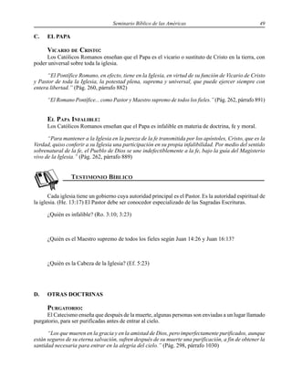 Seminario Bíblico de las Américas 49
C. EL PAPA
VICARIO DE CRISTO:
Los Católicos Romanos enseñan que el Papa es el vicario o sustituto de Cristo en la tierra, con
poder universal sobre toda la iglesia.
“El Pontífice Romano, en efecto, tiene en la Iglesia, en virtud de su función de Vicario de Cristo
y Pastor de toda la Iglesia, la potestad plena, suprema y universal, que puede ejercer siempre con
entera libertad.” (Pág. 260, párrafo 882)
“El Romano Pontífice... como Pastor y Maestro supremo de todos los fieles.” (Pág. 262, párrafo 891)
EL PAPA INFALIBLE:
Los Católicos Romanos enseñan que el Papa es infalible en materia de doctrina, fe y moral.
“Para mantener a la Iglesia en la pureza de la fe transmitida por los apóstoles, Cristo, que es la
Verdad, quiso conferir a su Iglesia una participación en su propia infalibilidad. Por medio del sentido
sobrenatural de la fe, el Pueblo de Dios se une indefectiblemente a la fe, bajo la guía del Magisterio
vivo de la Iglesia.” (Pág. 262, párrafo 889)
Cada iglesia tiene un gobierno cuya autoridad principal es el Pastor. Es la autoridad espiritual de
la iglesia. (He. 13:17) El Pastor debe ser conocedor especializado de las Sagradas Escrituras.
¿Quién es infalible? (Ro. 3:10; 3:23)
¿Quién es el Maestro supremo de todos los fieles según Juan 14:26 y Juan 16:13?
¿Quién es la Cabeza de la Iglesia? (Ef. 5:23)
D. OTRAS DOCTRINAS
PURGATORIO:
El Catecismo enseña que después de la muerte, algunas personas son enviadas a un lugar llamado
purgatorio, para ser purificadas antes de entrar al cielo.
“Los que mueren en la gracia y en la amistad de Dios, pero imperfectamente purificados, aunque
están seguros de su eterna salvación, sufren después de su muerte una purificación, a fin de obtener la
santidad necesaria para entrar en la alegría del cielo.” (Pág. 298, párrafo 1030)
 