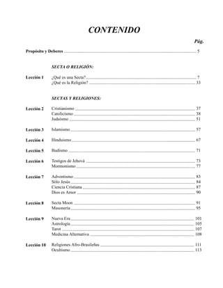 Seminario Bíblico de las Américas 5
CONTENIDO
Propósito y Deberes ......................................................................................................................... 5
SECTA O RELIGIÓN:
Lección 1 ¿Qué es una Secta?..................................................................................................... 7
¿Qué es la Religión? ................................................................................................. 33
SECTAS Y RELIGIONES:
Lección 2 Cristianismo .............................................................................................................. 37
Catolicismo ............................................................................................................... 38
Judaísmo ................................................................................................................... 51
Lección 3 Islamismo .................................................................................................................. 57
Lección 4 Hinduismo................................................................................................................. 67
Lección 5 Budismo .................................................................................................................... 71
Lección 6 Testigos de Jehová .................................................................................................... 73
Mormonismo............................................................................................................. 77
Lección 7 Adventismo ............................................................................................................... 83
Sólo Jesús.................................................................................................................. 84
Ciencia Cristiana ....................................................................................................... 87
Dios es Amor ............................................................................................................ 90
Lección 8 Secta Moon ............................................................................................................... 91
Masonería.................................................................................................................. 95
Lección 9 Nueva Era................................................................................................................. 101
Astrología................................................................................................................. 105
Tarot ......................................................................................................................... 107
Medicina Alternativa ............................................................................................... 108
Lección 10 Religiones Afro-Brasileñas ...................................................................................... 111
Ocultismo ................................................................................................................. 113
Pág.
 