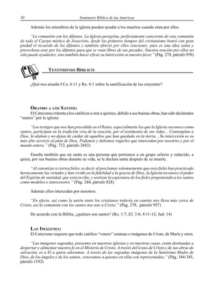 50 Seminario Bíblico de las Américas
Además los miembros de la iglesia pueden ayudar a los muertos cuando oran por ellos.
“La comunión con los difuntos. La Iglesia peregrina, perfectamente consciente de esta comunión
de todo el Cuerpo místico de Jesucristo, desde los primeros tiempos del cristianismo honró con gran
piedad el recuerdo de los difuntos y también ofreció por ellos oraciones; pues es una idea santa y
provechosa orar por los difuntos para que se vean libres de sus pecados. Nuestra oración por ellos no
sólo puede ayudarles, sino también hacer eficaz su intercesión en nuestro favor.” (Pág. 278, párrafo 958)
¿Qué nos enseña I Co. 6:11 y Ro. 8:1 sobre la santificación de los creyentes?
ORANDO A LOS SANTOS:
El Catecismo exhorta a los católicos a orar a quienes, debido a sus buenas obras, han sido declarados
“santos” por la iglesia:
“Los testigos que nos han precedido en el Reino, especialmente los que la Iglesia reconoce como
santos, participan en la tradición viva de la oración, por el testimonio de sus vidas... Contemplan a
Dios, lo alaban y no dejan de cuidar de aquellos que han quedado en la tierra... Su intercesión es su
más alto servicio al plan de Dios. Podemos y debemos rogarles que intercedan por nosotros y por el
mundo entero.” (Pág. 732, párrafo 2683)
Enseña también que un santo es una persona que pertenece a un grupo selecto y reducido, a
quien, por sus buenas obras durante su vida, se le declara santa después de su muerte.
“Al canonizar a ciertos fieles, es decir, al proclamar solemnemente que esos fieles han practicado
heroicamente las virtudes y han vivido en la fidelidad a la gracia de Dios, la Iglesia reconoce el poder
del Espíritu de santidad, que está en ella, y sostiene la esperanza de los fieles proponiendo a los santos
como modelos e intercesores.” (Pág. 244, párrafo 828)
Además ellos interceden por nosotros:
“En efecto, así como la unión entre los cristianos todavía en camino nos lleva más cerca de
Cristo, así la comunión con los santos nos une a Cristo.” (Pág. 278, párrafo 957)
De acuerdo con la Biblia, ¿quiénes son santos? (Ro. 1:7; Ef. 3:8; 4:11-12; Jud. 14)
LAS IMÁGENES:
El Catecismo requiere que todo católico “venere” estatuas o imágenes de Cristo, de María y otros.
“Las imágenes sagradas, presentes en nuestras iglesias y en nuestras casas, están destinadas a
despertar y alimentar nuestra fe en el Misterio de Cristo. A través del ícono de Cristo y de sus obras de
salvación, es a El a quien adoramos. A través de las sagradas imágenes de la Santísima Madre de
Dios, de los ángeles y de los santos, veneramos a quienes en ellas son representados.” (Pág. 344-345,
párrafo 1192)
 
