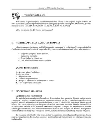 Seminario Bíblico de las Américas 51
Con Lutero la iglesia empezó a combatir (entre otras cosas), el arte relgioso. Según la Biblia no
debe existir en la iglesia ninguna representación o imágenes pintadas o esculpidas. Dios es uno. No hay
mas que un solo Dios. (Dt. 5:8-9; 10:20; Mr. 12:29; Jn. 5:44; Ro. 3:29-30)
¿Qué nos enseña Ex. 20:4 sobre las imágenes?
E. TESTIFICANDO A LOS CATÓLICOS ROMANOS
¿Cómo podemos hablar con un Católico cuando piensa que ya es Cristiano? La mayoría de los
Católicos no entienden el perdón de los pecados. Hay cuatro bendiciones que Jesús ofrece a los pecadores.
• El perdón completo de los pecados.
• Su justicia imputada.
• Seguridad de la vida eterna.
• Una relación directa e íntima con Dios.
¿CÓMO TESTIFICARLES?
1. Aprenda sobre Catolicismo.
2. Ore por ellos.
3. Haga amistades.
4. Estimule su pensamiento.
5. Busque la oportunidad de examinar la Biblia.
6. Mire su problema verdadero.
F. SINCRETISMO RELIGIOSO
ANTECEDENTES HISTÓRICOS:
La sociedad americana fue conformada por diversidad de tipos humanos: Blancos, indios, negros
y mestizos. La cultura europea impuesta por un grupo dominante que fue el conquistador y colonizador
español, sometió primeramente al pueblo indígena ya que lo consideraba incapaz de valerse por sí
mismo. Esta tutela sobre el pueblo indígena consistió en someterlos a trabajos forzados y convertirlos
al catolicismo, a través de las Misiones u Ordenes Religiosas. El negro, fue introducido de manera
forzada, proveniente de África para complementar la mano de obra indígena, en América. El negro fue
sometido a la esclavitud y trajo consigo sus hábitos, cultura, alimentación, hierbas y prácticas religiosas.
La conquista intentó entre otras cosas destruir el paganismo. Los indígenas ofrecieron resistencia
para la evangelización. En muchas ocasiones continuaban secretamente con sus prácticas religiosas
tradicionales.
 