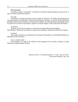 52 Seminario Bíblico de las Américas
SINCRETISMO:
Los indios y negros “convertidos”, mezclaron sus prácticas religiosas antiguas con las nuevas. A
esto se le llama sincretismo religioso.
En Cuba:
Se produjo el “yoruba” que llegó a tener el nombre de “Santería”. En 1960 era practicada por las
tres cuartas partes de la población. La diosa africana del mar Yemanjá, se convirtió en Nuestra Señora
de Regla, patrona de los marineros y del puerto de la Habana. En tanto que Ogum, deidad africana de
los herreros se convirtió en San Pedro, a quienes “les fueron dadas” las llaves de hierro del Paraíso.
En México:
Tonatzín, la diosa de los aztecas se convirtió en la Virgen Morena de Guadalupe.
Santa Bárbara: Patrona de los artilleros y mineros fue asimilada a Xangó, dios africano de la guerra.
En Brasil:
Estos cultos sincréticos se manifiestan en el Xangó, de Pernambuco, el Candomblé de Bahía y la
Macumba de Río de Janeiro.
En Las Antillas, Haití:
Otro ejemplo es el vudú de las Antillas. El dios supremo de los yoruba, en Nigeria se llama
Olarum que significa dueño del cielo.
Tomado del Libro “El Mundo Moderno” (2º año - Tomo I) C.B.U.
Sincretismo Religioso, pág. 166
 