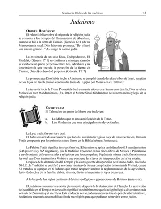 Seminario Bíblico de las Américas 53
Judaísmo
ORIGEN HISTÓRICO:
El relato Bíblico sobre el origen de la religión judía
se remonta a los tiempos del llamamiento de Abraham,
cuando se fue a la tierra de Canaán, (Génesis 12:1) de su
Mesopotamia natal. Dios hizo esta promesa, “De ti haré
una nación grande...” Así surge la nación judía.
La existencia de un solo Dios, Todopoderoso, El
Shaddai, (Génesis 17:1) se confirma y consagra cuando
se establece un pacto perpetuo entre Dios, Abraham y su
descendencia que incluía la posesión de la tierra de
Canaán, (Israel) en heredad perpetua. (Génesis. 17:7)
La promesa que Dios había hecho aAbraham, se cumplió cuando las doce tribus de Israel, surgidas
de los hijos de Jacob, fueron conducidas fuera de Egipto por Moisés en el 1300 a.C.
La travesía hacia la Tierra Prometida duró cuarenta años y en el transcurso de ella, Dios reveló a
Moisés los diez Mandamientos, (Ex. 20) en el Monte Sinaí, fundamento del sistema moral y legal de la
religión judía.
ESCRITURAS:
El Talmud es un grupo de libros que incluyen:
a. La Mishná que es una codificación de la Toráh.
b. Los Misdrasim que son principalmente devocionales.
La Ley: tradición escrita y oral.
El Judaísmo ortodoxo considera que toda la autoridad religiosa nace de esta revelación, llamada
Toráh compuesta por los primeros cinco libros de la Biblia hebrea: Pentateuco.
La Palabra Toráh significa instrucción o ley. El término se aplica también a los 613 mandamientos
(248 positivos y 365 negativos), que la tradición reconoce en los cinco libros de Moisés o Pentateuco
y en el conjunto de leyes sociales y religiosas que lo acompañan. Según esta misma tradición existe una
ley oral que Dios transmitió a Moisés y que contiene las claves de interpretación de la ley escrita.
Después de la destrucción del Templo y la consiguiente desaparición del Estado Judío, en el año
70 d.C., la Tradición se codificó y se conservó a través de una compilación denominada Mishná, cuyos
63 tratados se agrupan en 6 órdenes que tratan respectivamente la reglamentación de la agricultura,
festividades, ley de la familia, daños, rituales, dietas alimentarias y leyes de pureza.
A lo largo de los siglos continuó el debate teológico en generaciones de Rabinos (maestros).
El judaísmo comenzaría a existir plenamente después de la destrucción del Templo. La restricción
del sacrificio en el Templo en Jerusalén significó inevitablemente que la religión llegó a divorciarse cada
vez más del Santuario y el sacrificio. Esta tendencia se vio poderosamente reforzada por el exilio babilónico,
haciéndose necesaria una modificación de su religión para que pudieran sobrevivir como judíos.
 