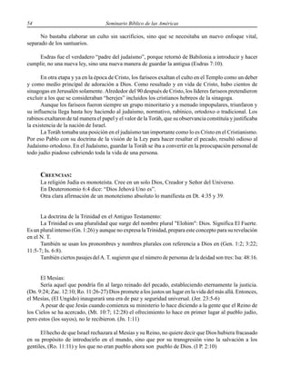 54 Seminario Bíblico de las Américas
No bastaba elaborar un culto sin sacrificios, sino que se necesitaba un nuevo enfoque vital,
separado de los santuarios.
Esdras fue el verdadero “padre del judaísmo”, porque retornó de Babilonia a introducir y hacer
cumplir, no una nueva ley, sino una nueva manera de guardar la antigua (Esdras 7:10).
En otra etapa y ya en la época de Cristo, los fariseos exaltan el culto en el Templo como un deber
y como medio principal de adoración a Dios. Como resultado y en vida de Cristo, hubo cientos de
sinagogas en Jerusalén solamente. Alrededor del 90 después de Cristo, los líderes fariseos pretendieron
excluir a los que se consideraban “herejes” incluidos los cristianos hebreos de la sinagoga.
Aunque los fariseos fueron siempre un grupo minoritario y a menudo impopulares, triunfaron y
su influencia llega hasta hoy haciendo al judaísmo, normativo, rabínico, ortodoxo o tradicional. Los
rabinos exaltaron de tal manera el papel y el valor de la Toráh, que su observancia constituía y justificaba
la existencia de la nación de Israel.
La Toráh tomaba una posición en el judaísmo tan importante como lo es Cristo en el Cristianismo.
Por eso Pablo con su doctrina de la visión de la Ley para hacer resaltar el pecado, resultó odioso al
Judaísmo ortodoxo. En el Judaísmo, guardar la Toráh se iba a convertir en la preocupación personal de
todo judío piadoso cubriendo toda la vida de una persona.
CREENCIAS:
La religión Judía es monoteísta. Cree en un solo Dios, Creador y Señor del Universo.
En Deuteronomio 6:4 dice: “Dios Jehová Uno es”.
Otra clara afirmación de un monoteísmo absoluto lo manifiesta en Dt. 4:35 y 39.
La doctrina de la Trinidad en el Antiguo Testamento:
La Trinidad es una pluralidad que surge del nombre plural "Elohim": Dios. Significa El Fuerte.
Es un plural intenso (Gn. 1:26) y aunque no expresa la Trinidad, prepara este concepto para su revelación
en el N. T.
También se usan los pronombres y nombres plurales con referencia a Dios en (Gen. 1:2; 3:22;
11:5-7; Is. 6:8).
También ciertos pasajes delA. T. sugieren que el número de personas de la deidad son tres: Isa: 48:16.
El Mesías:
Sería aquel que pondría fin al largo reinado del pecado, estableciendo eternamente la justicia.
(Dn. 9:24; Zac. 12:10; Ro. 11:26-27) Dios promete a los justos un lugar en la vida del más allá. Entonces,
el Mesías, (El Ungido) inaugurará una era de paz y seguridad universal. (Jer. 23:5-6)
A pesar de que Jesús cuando comienza su ministerio lo hace diciendo a la gente que el Reino de
los Cielos se ha acercado, (Mt. 10:7; 12:28) el ofrecimiento lo hace en primer lugar al pueblo judío,
pero estos (los suyos), no le recibieron. (Jn. 1:11)
El hecho de que Israel rechazara al Mesías y su Reino, no quiere decir que Dios hubiera fracasado
en su propósito de introducirlo en el mundo, sino que por su transgresión vino la salvación a los
gentiles, (Ro. 11:11) y los que no eran pueblo ahora son pueblo de Dios. (I P. 2:10)
 