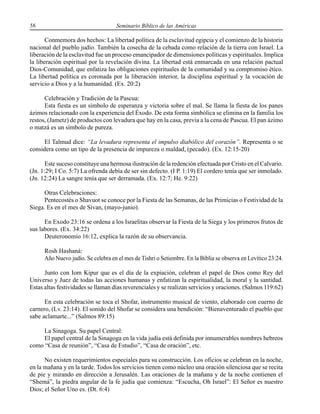 56 Seminario Bíblico de las Américas
Conmemora dos hechos: La libertad política de la esclavitud egipcia y el comienzo de la historia
nacional del pueblo judío. También la cosecha de la cebada como relación de la tierra con Israel. La
liberación de la esclavitud fue un proceso emancipador de dimensiones políticas y espirituales. Implica
la liberación espiritual por la revelación divina. La libertad está enmarcada en una relación pactual
Dios-Comunidad, que enfatiza las obligaciones espirituales de la comunidad y su compromiso ético.
La libertad política es coronada por la liberación interior, la disciplina espiritual y la vocación de
servicio a Dios y a la humanidad. (Ex. 20:2)
Celebración y Tradición de la Pascua:
Esta fiesta es un símbolo de esperanza y victoria sobre el mal. Se llama la fiesta de los panes
ázimos relacionado con la experiencia del Éxodo. De esta forma simbólica se elimina en la familia los
restos, (Jametz) de productos con levadura que hay en la casa, previa a la cena de Pascua. El pan ázimo
o matzá es un símbolo de pureza.
El Talmud dice: “La levadura representa el impulso diabólico del corazón”. Representa o se
considera como un tipo de la presencia de impureza o maldad, (pecado). (Ex. 12:15-20)
Este suceso constituye una hermosa ilustración de la redención efectuada por Cristo en el Calvario.
(Jn. 1:29; I Co. 5:7) La ofrenda debía de ser sin defecto. (I P. 1:19) El cordero tenía que ser inmolado.
(Jn. 12:24) La sangre tenía que ser derramada. (Ex. 12:7; He. 9:22)
Otras Celebraciones:
Pentecostés o Shavuot se conoce por la Fiesta de las Semanas, de las Primicias o Festividad de la
Siega. Es en el mes de Sivan, (mayo-junio).
En Exodo 23:16 se ordena a los Israelitas observar la Fiesta de la Siega y los primeros frutos de
sus labores. (Ex. 34:22)
Deuteronomio 16:12, explica la razón de su observancia.
Rosh Hashaná:
Año Nuevo judío. Se celebra en el mes de Tishri o Setiembre. En la Biblia se observa en Levítico 23:24.
Junto con Iom Kipur que es el día de la expiación, celebran el papel de Dios como Rey del
Universo y Juez de todas las acciones humanas y enfatizan la espiritualidad, la moral y la santidad.
Estas altas festividades se llaman días reverenciales y se realizan servicios y oraciones. (Salmos 119:62)
En esta celebración se toca el Shofar, instrumento musical de viento, elaborado con cuerno de
carnero, (Lv. 23:14). El sonido del Shofar se considera una bendición: “Bienaventurado el pueblo que
sabe aclamarte...” (Salmos 89:15)
La Sinagoga. Su papel Central:
El papel central de la Sinagoga en la vida judía está definida por innumerables nombres hebreos
como “Casa de reunión”, “Casa de Estudio”, “Casa de oración”, etc.
No existen requerimientos especiales para su construcción. Los oficios se celebran en la noche,
en la mañana y en la tarde. Todos los servicios tienen como núcleo una oración silenciosa que se recita
de pie y mirando en dirección a Jerusalén. Las oraciones de la mañana y de la noche contienen el
“Shemá”, la piedra angular de la fe judía que comienza: “Escucha, Oh Israel”: El Señor es nuestro
Dios; el Señor Uno es. (Dt. 6:4)
 