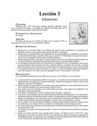 Seminario Bíblico de las Américas 59
Lección 3
Islamismo
FUNDADOR:
Mahoma, (d.C. 570 - 632) cuyo nombre significa “alabado”, nació
en la ciudad de La Meca. La familia de Mahoma formaba parte de la
poderosa tribu quoraiquita, (Quriash) en Arabia.
FUNDAMENTALES ESCRITURAS:
El Corán.
ADEPTOS:
El Islam cuenta con un 1 billón de fieles de los cuales el 69% se
encuentra en Asia y el 27% se encuentra en África.
DESCRIPCIÓN GENERAL:
a. Islamismo es el nombre dado a la religión que nació de las revelaciones y enseñanzas de
Mahoma. Islam es una palabra árabe que quiere decir “sumisión”.
b. Musulmán es el nombre dado a los seguidores de la religión Islámica. La palabra “musulmán”
es una palabra del Islam y significa "uno que se somete." El Musulmán es una persona que se
somete a la voluntad de Alá revelada al profeta Mahoma.
c. Islam enseña que Dios se ha dado a conocer a través de los otros profetas en la historia pero su
revelación final fue manifestada al profeta Mahoma por medio del ángel Gabriel.
d. La demanda central del Islam es la sumisión a la voluntad de Alá. La voluntad de Alá, (creen
los musulmanes) está revelada en el libro sagrado islámico, el Corán. Por lo tanto, el Corán
debe ser seguido como la fuente de fe y práctica para la vida individual así como en la sociedad.
e. La fe islámica tiene dos aspectos básicos: fe y obras. La vida musulmana entera está basada en
estos dos aspectos, los cuales han sido agrupados en los “cinco pilares” del Islam.
ORGANIZACIÓN:
La comunidad musulmana está dividida en dos sectas: 1. Los Shiítas - 2. Los Sunitas
a. La mayoría de los musulmanes (90%) son sunitas. Los sunitas son considerados la corriente
tradicionalista principal en el mundo musulmán. Aceptan los primeros cuatro califas como
legítimos sucesores de Mahoma.
b. Desde el punto de vista político, los sunitas creen que el gobierno es una institución divina de
Alá e intentan establecer así una teocracia sobre la tierra.
c. Los sunitas son más tolerantes con la diversidad, por tanto, más capaces de adaptarse a las
diferentes culturas del mundo.
d. Los shiítas, (“partidarios”). Son los teólogos hoy llamados “Ayatolas”.
e. Esta secta es más pequeña que los sunitas, constituyendo aproximadamente el 10% del mundo
musulmán, pero son ciertamente los más visibles y renombrados de todos los grupos musulmanes.
f. Según sus enseñanzas, así como Dios envió a un profeta en la persona de Mahoma, también
nombró representantes del profeta llamados “imanes” para que continúen su obra.
g. Estos “imanes” son considerados infalibles y mantienen una autoridad espiritual extrema sobre
los individuos. Los imanes shiítas no deben ser confundidos con los imanes sunitas.
h. Los imanes procuran mantener una interpretación estrictamente fundamentalista y ferozmente
autoritaria del Corán.
i. Los shiítas creen que la fe musulmana debe vivirse en el contexto de los gobiernos terrenales
existentes.
j. Según los shiítas de Irán, han existido doce imanes. El último nació en 870 D.C. pero
desapareció como niño en el año 878 d.C. Los musulmanes shiítas creen que él regresará un
día milagrosamente a su pueblo (como el Mahdi) en una forma parecida al Mesías del Judaísmo
y del Cristianismo, introduciendo una era brillante de paz.
 