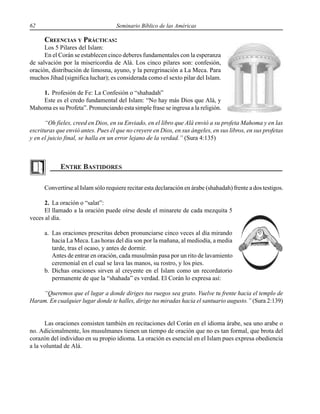 62 Seminario Bíblico de las Américas
CREENCIAS Y PRÁCTICAS:
Los 5 Pilares del Islam:
En el Corán se establecen cinco deberes fundamentales con la esperanza
de salvación por la misericordia de Alá. Los cinco pilares son: confesión,
oración, distribución de limosna, ayuno, y la peregrinación a La Meca. Para
muchos Jihad (significa luchar); es considerada como el sexto pilar del Islam.
1. Profesión de Fe: La Confesión o “shahadah”
Este es el credo fundamental del Islam: “No hay más Dios que Alá, y
Mahoma es su Profeta”. Pronunciando esta simple frase se ingresa a la religión.
“Oh fieles, creed en Dios, en su Enviado, en el libro que Alá envió a su profeta Mahoma y en las
escrituras que envió antes. Pues él que no creyere en Dios, en sus ángeles, en sus libros, en sus profetas
y en el juicio final, se halla en un error lejano de la verdad.” (Sura 4:135)
Convertirse al Islam sólo requiere recitar esta declaración en árabe (shahadah) frente a dos testigos.
2. La oración o “salat”:
El llamado a la oración puede oírse desde el minarete de cada mezquita 5
veces al día.
a. Las oraciones prescritas deben pronunciarse cinco veces al día mirando
hacia La Meca. Las horas del día son por la mañana, al mediodía, a media
tarde, tras el ocaso, y antes de dormir.
Antes de entrar en oración, cada musulmán pasa por un rito de lavamiento
ceremonial en el cual se lava las manos, su rostro, y los pies.
b. Dichas oraciones sirven al creyente en el Islam como un recordatorio
permanente de que la “shahada” es verdad. El Corán lo expresa así:
“Queremos que el lugar a donde diriges tus ruegos sea grato. Vuelve tu frente hacia el templo de
Haram. En cualquier lugar donde te halles, dirige tus miradas hacia el santuario augusto.” (Sura 2:139)
Las oraciones consisten también en recitaciones del Corán en el idioma árabe, sea uno arabe o
no. Adicionalmente, los musulmanes tienen un tiempo de oración que no es tan formal, que brota del
corazón del individuo en su propio idioma. La oración es esencial en el Islam pues expresa obediencia
a la voluntad de Alá.
 