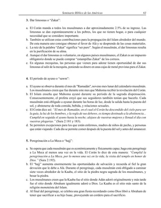 Seminario Bíblico de las Américas 63
3. Dar limosnas o “Zakat”:
a. El Corán manda a todos los musulmanes a dar aproximadamente 2.5% de su ingreso. Las
limosnas se dan espontáneamente a los pobres, los que no tienen hogar, o para cualquier
necesidad que se considere importante.
b. También se utilizan estas contribuciones para la propagación del Islam alrededor del mundo.
De esta manera uno consigue obtener el favor de Alá y se desprende de las cosas materiales.
c. La raíz de la palabra “Zakat” significa “ser puro”. Según el musulmán, el dar limosnas resulta
en la purificación de su alma.
d. Aunque el dar limosnas es voluntario, en algunos países musulmanes, el Zakat es un impuesto
obligatorio donde se puede comprar “estampillas Zakat” de los correos.
e. En algunas mezquitas, las personas que vienen para adorar tienen oportunidad de dar sus
limosnas al salir de la mezquita, poniendo su dinero en unas cajas de metal provistas para el Zakat.
4. El período de ayuno o “sawm”:
a. El ayuno se observa durante el mes de "Ramadán", noveno mes lunar del calendario musulmán.
Los musulmanes creen que fue durante este mes que Mahoma recibió la revelación del Corán.
b. El Islam enseña que Mahoma ayunó durante su período de la sagrada dispensación.
Consecuentemente, el profeta creyó que sus seguidores también tenían que hacerlo. Cada
musulmán está obligado a ayunar durante las horas de luz, desde la salida hasta la puesta del
sol, y abstenerse de toda comida, bebida, y relaciones sexuales.
c. El Corán dice así: “El mes de Ramadán, en el cual el Corán ha descendido del cielo para ser
la guía, la luz de los hombres, y la regla de sus deberes, es tiempo destinado a la abstinencia...
Cumplid en seguida el ayuno hasta la noche; alejaos de vuestras mujeres y llenad el día con
vuestras plegarias.” (Sura 2:181 y 183).
d. Se permiten excepciones para los que están enfermos, madres de niños de pecho, y personas
que están viajando. Cada día se permite comer después de la puesta del sol y antes del amanecer.
5. Peregrinación a La Meca o “hajj”:
a. Se espera que cada musulmán que es económicamente y físicamente capaz, haga este peregrinaje
a La Meca al menos una vez en la vida. El Corán lo dice de esta manera: “Cumplid la
peregrinación a La Meca, por lo menos una vez en la vida, la visita del templo en honor de
Dios.” (Sura 2:192).
b. El “hajj” aumenta enormemente las oportunidades de salvación y recuerda al fiel la gran
devoción que le debe a Alá. Durante el peregrinaje, cada musulmán está obligado a caminar
siete veces alrededor de la Kaaba, el sitio de la piedra negra sagrada de los musulmanes, y
besar la piedra.
c. Los musulmanes creen que la Kaaba fue el sitio donde Adán adoró originalmente y más tarde
fue el sitio donde Abraham igualmente adoró a Dios. La Kaaba es el sitio más santo de la
religión monoteísta del Islam.
d. Al final del peregrinaje, se celebra una gran fiesta recordando como Dios libró a Abraham de
tener que sacrificar a su hijo Isaac, proveyendo un cordero para el sacrificio.
 